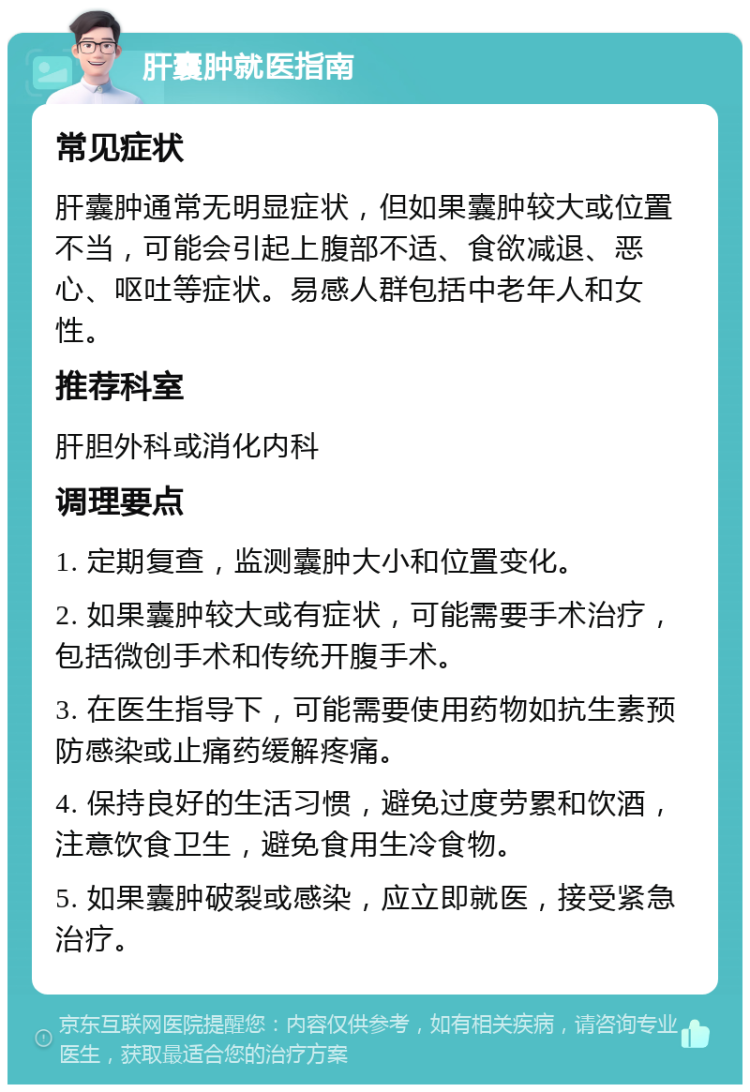 肝囊肿就医指南 常见症状 肝囊肿通常无明显症状，但如果囊肿较大或位置不当，可能会引起上腹部不适、食欲减退、恶心、呕吐等症状。易感人群包括中老年人和女性。 推荐科室 肝胆外科或消化内科 调理要点 1. 定期复查，监测囊肿大小和位置变化。 2. 如果囊肿较大或有症状，可能需要手术治疗，包括微创手术和传统开腹手术。 3. 在医生指导下，可能需要使用药物如抗生素预防感染或止痛药缓解疼痛。 4. 保持良好的生活习惯，避免过度劳累和饮酒，注意饮食卫生，避免食用生冷食物。 5. 如果囊肿破裂或感染，应立即就医，接受紧急治疗。