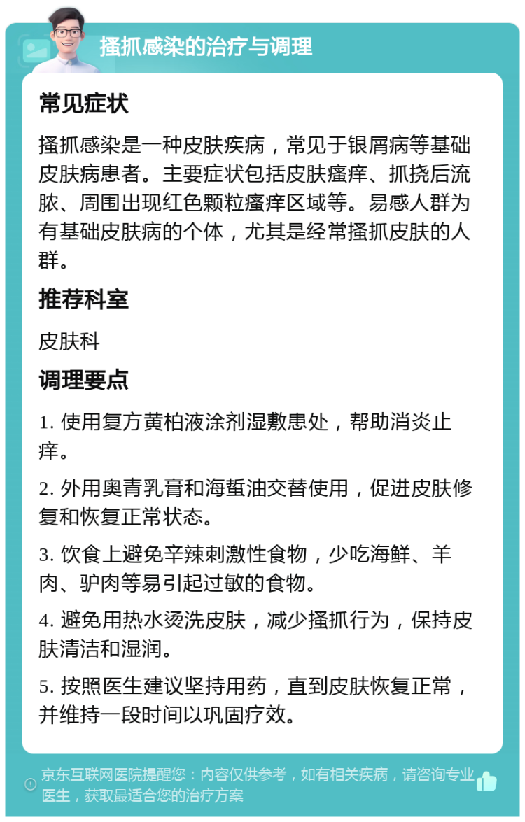 搔抓感染的治疗与调理 常见症状 搔抓感染是一种皮肤疾病，常见于银屑病等基础皮肤病患者。主要症状包括皮肤瘙痒、抓挠后流脓、周围出现红色颗粒瘙痒区域等。易感人群为有基础皮肤病的个体，尤其是经常搔抓皮肤的人群。 推荐科室 皮肤科 调理要点 1. 使用复方黄柏液涂剂湿敷患处，帮助消炎止痒。 2. 外用奥青乳膏和海蜇油交替使用，促进皮肤修复和恢复正常状态。 3. 饮食上避免辛辣刺激性食物，少吃海鲜、羊肉、驴肉等易引起过敏的食物。 4. 避免用热水烫洗皮肤，减少搔抓行为，保持皮肤清洁和湿润。 5. 按照医生建议坚持用药，直到皮肤恢复正常，并维持一段时间以巩固疗效。