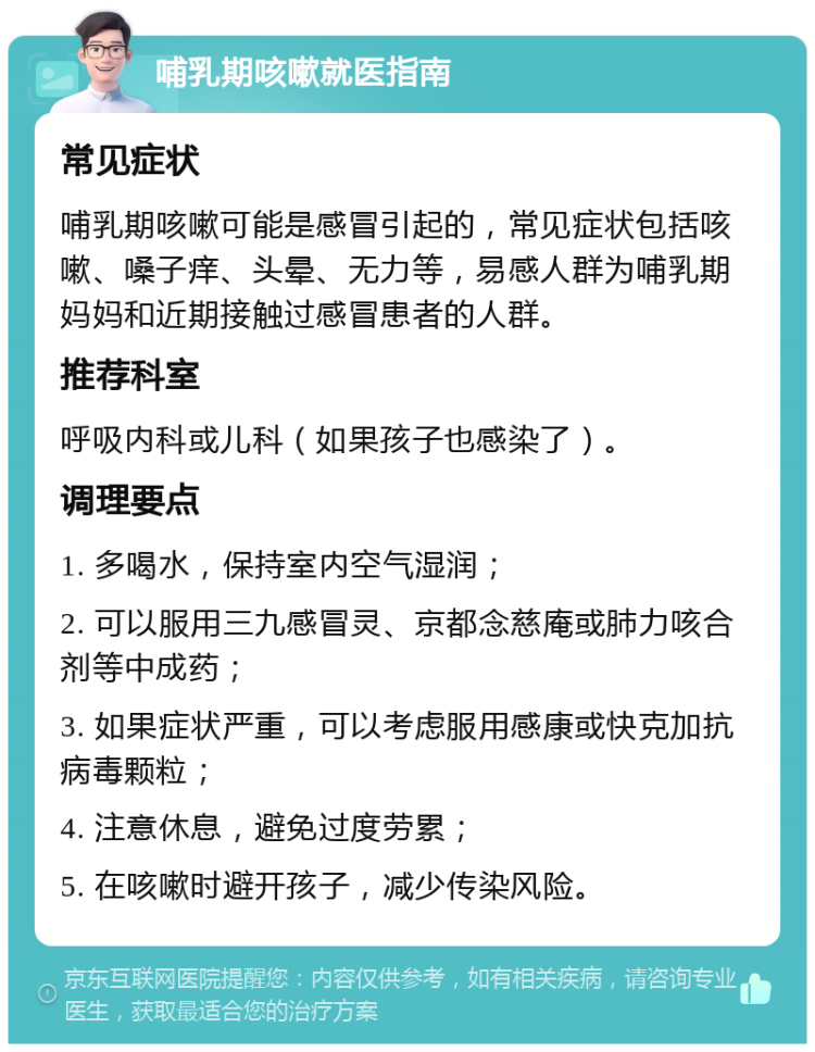 哺乳期咳嗽就医指南 常见症状 哺乳期咳嗽可能是感冒引起的，常见症状包括咳嗽、嗓子痒、头晕、无力等，易感人群为哺乳期妈妈和近期接触过感冒患者的人群。 推荐科室 呼吸内科或儿科（如果孩子也感染了）。 调理要点 1. 多喝水，保持室内空气湿润； 2. 可以服用三九感冒灵、京都念慈庵或肺力咳合剂等中成药； 3. 如果症状严重，可以考虑服用感康或快克加抗病毒颗粒； 4. 注意休息，避免过度劳累； 5. 在咳嗽时避开孩子，减少传染风险。