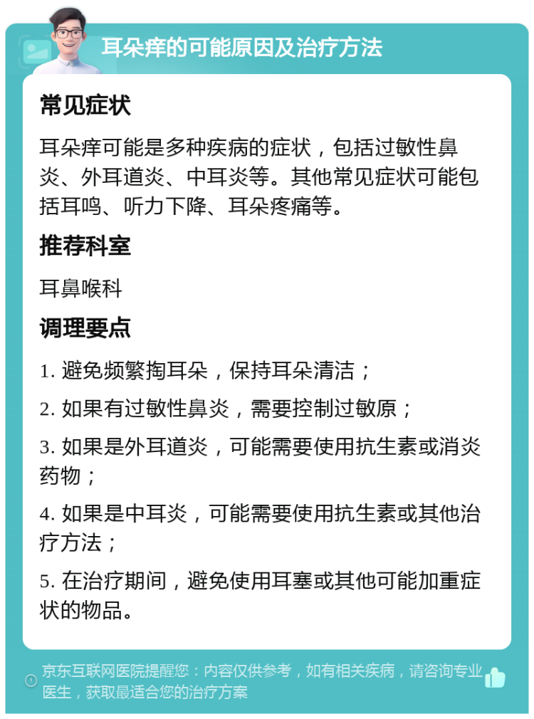 耳朵痒的可能原因及治疗方法 常见症状 耳朵痒可能是多种疾病的症状，包括过敏性鼻炎、外耳道炎、中耳炎等。其他常见症状可能包括耳鸣、听力下降、耳朵疼痛等。 推荐科室 耳鼻喉科 调理要点 1. 避免频繁掏耳朵，保持耳朵清洁； 2. 如果有过敏性鼻炎，需要控制过敏原； 3. 如果是外耳道炎，可能需要使用抗生素或消炎药物； 4. 如果是中耳炎，可能需要使用抗生素或其他治疗方法； 5. 在治疗期间，避免使用耳塞或其他可能加重症状的物品。