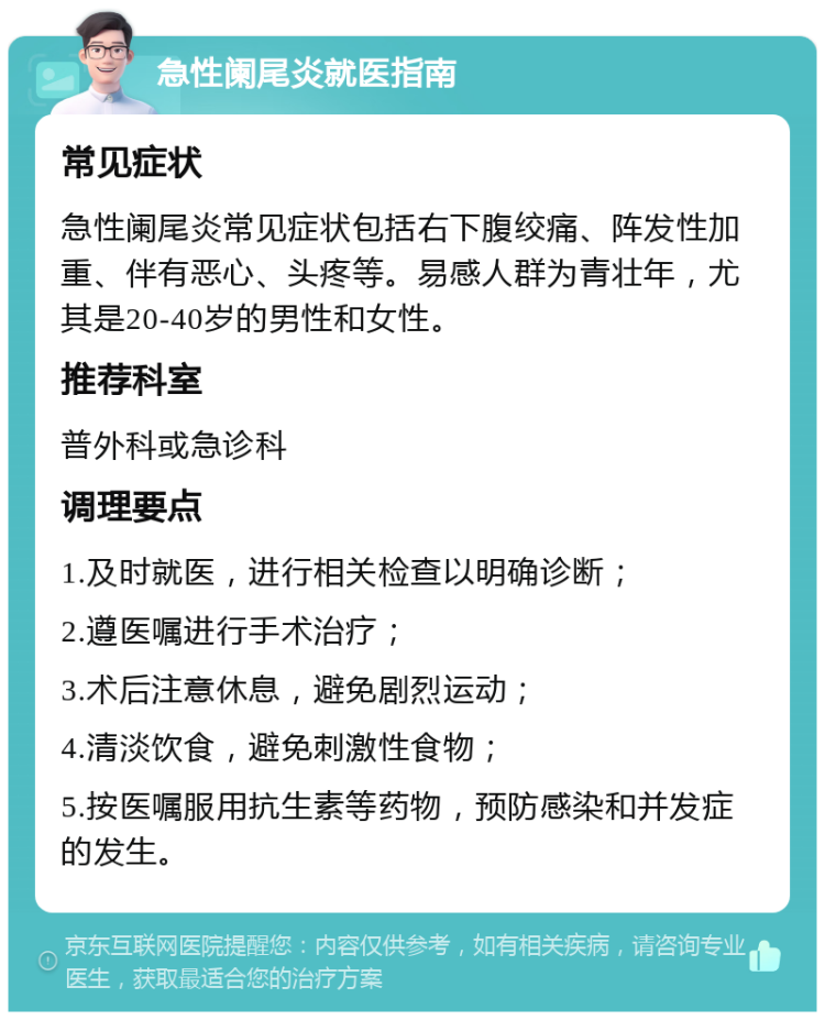 急性阑尾炎就医指南 常见症状 急性阑尾炎常见症状包括右下腹绞痛、阵发性加重、伴有恶心、头疼等。易感人群为青壮年，尤其是20-40岁的男性和女性。 推荐科室 普外科或急诊科 调理要点 1.及时就医，进行相关检查以明确诊断； 2.遵医嘱进行手术治疗； 3.术后注意休息，避免剧烈运动； 4.清淡饮食，避免刺激性食物； 5.按医嘱服用抗生素等药物，预防感染和并发症的发生。