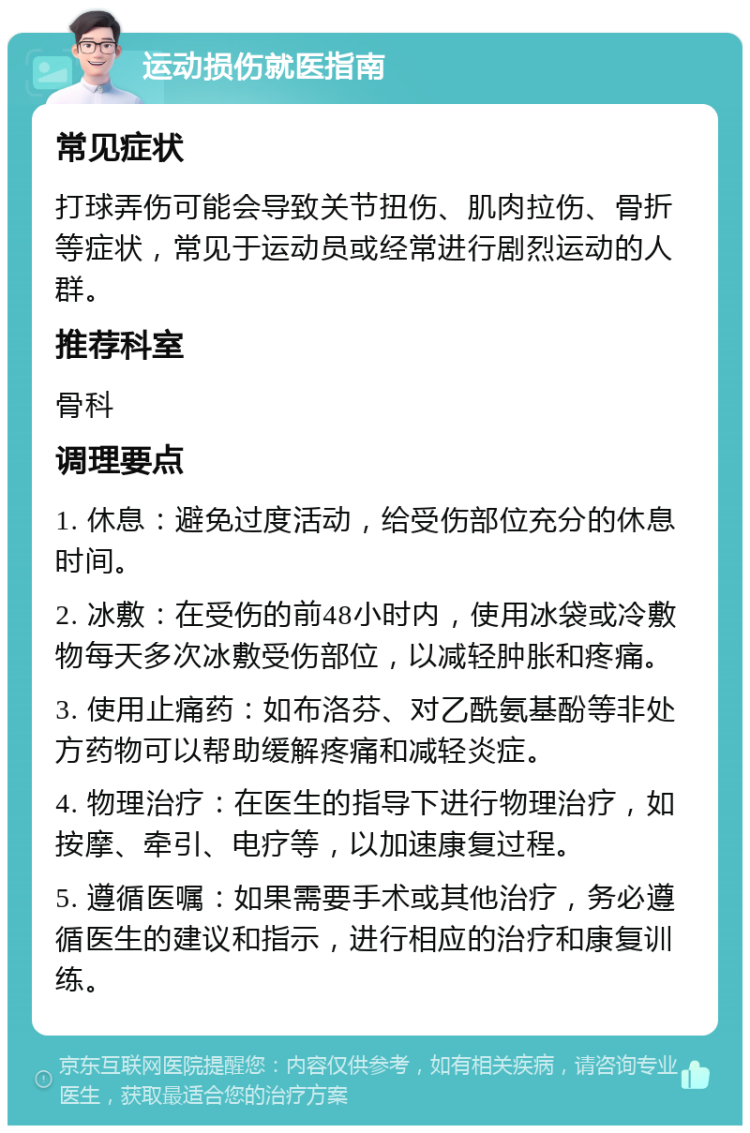 运动损伤就医指南 常见症状 打球弄伤可能会导致关节扭伤、肌肉拉伤、骨折等症状，常见于运动员或经常进行剧烈运动的人群。 推荐科室 骨科 调理要点 1. 休息：避免过度活动，给受伤部位充分的休息时间。 2. 冰敷：在受伤的前48小时内，使用冰袋或冷敷物每天多次冰敷受伤部位，以减轻肿胀和疼痛。 3. 使用止痛药：如布洛芬、对乙酰氨基酚等非处方药物可以帮助缓解疼痛和减轻炎症。 4. 物理治疗：在医生的指导下进行物理治疗，如按摩、牵引、电疗等，以加速康复过程。 5. 遵循医嘱：如果需要手术或其他治疗，务必遵循医生的建议和指示，进行相应的治疗和康复训练。