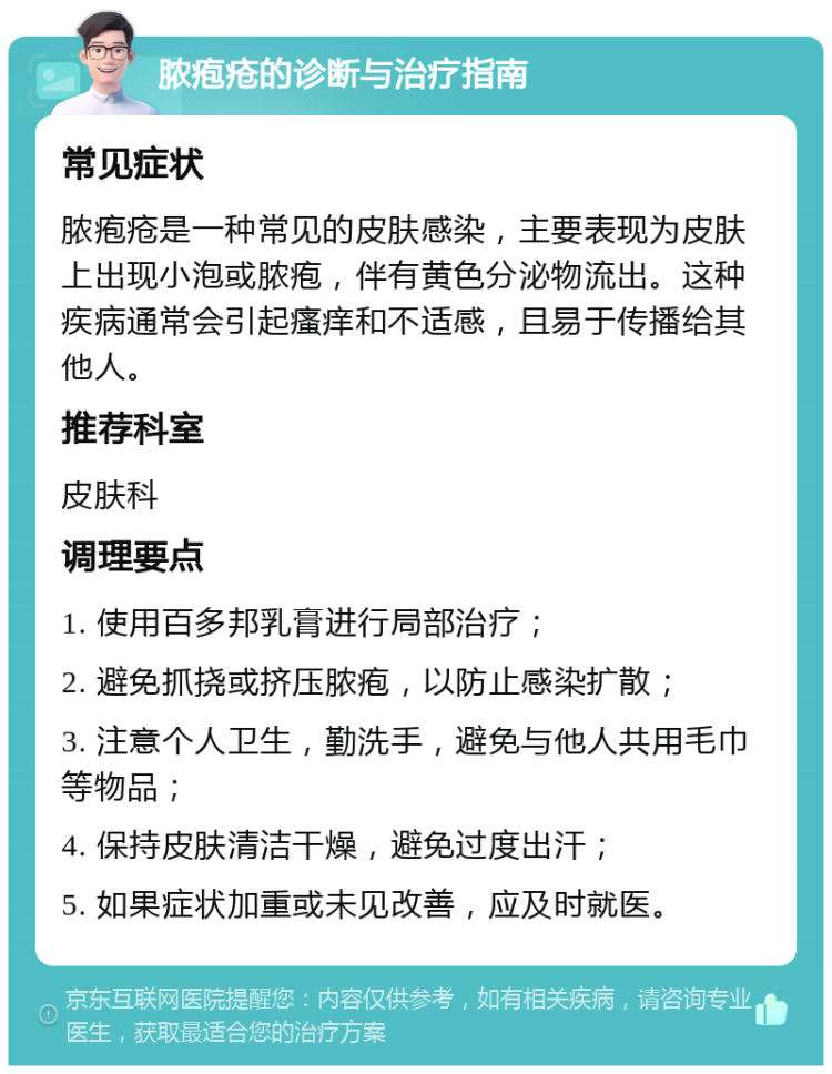 脓疱疮的诊断与治疗指南 常见症状 脓疱疮是一种常见的皮肤感染，主要表现为皮肤上出现小泡或脓疱，伴有黄色分泌物流出。这种疾病通常会引起瘙痒和不适感，且易于传播给其他人。 推荐科室 皮肤科 调理要点 1. 使用百多邦乳膏进行局部治疗； 2. 避免抓挠或挤压脓疱，以防止感染扩散； 3. 注意个人卫生，勤洗手，避免与他人共用毛巾等物品； 4. 保持皮肤清洁干燥，避免过度出汗； 5. 如果症状加重或未见改善，应及时就医。