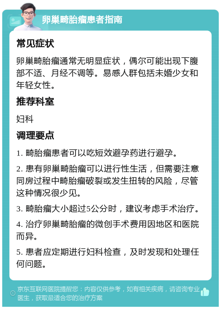 卵巢畸胎瘤患者指南 常见症状 卵巢畸胎瘤通常无明显症状，偶尔可能出现下腹部不适、月经不调等。易感人群包括未婚少女和年轻女性。 推荐科室 妇科 调理要点 1. 畸胎瘤患者可以吃短效避孕药进行避孕。 2. 患有卵巢畸胎瘤可以进行性生活，但需要注意同房过程中畸胎瘤破裂或发生扭转的风险，尽管这种情况很少见。 3. 畸胎瘤大小超过5公分时，建议考虑手术治疗。 4. 治疗卵巢畸胎瘤的微创手术费用因地区和医院而异。 5. 患者应定期进行妇科检查，及时发现和处理任何问题。