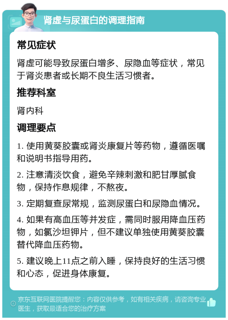 肾虚与尿蛋白的调理指南 常见症状 肾虚可能导致尿蛋白增多、尿隐血等症状，常见于肾炎患者或长期不良生活习惯者。 推荐科室 肾内科 调理要点 1. 使用黄葵胶囊或肾炎康复片等药物，遵循医嘱和说明书指导用药。 2. 注意清淡饮食，避免辛辣刺激和肥甘厚腻食物，保持作息规律，不熬夜。 3. 定期复查尿常规，监测尿蛋白和尿隐血情况。 4. 如果有高血压等并发症，需同时服用降血压药物，如氯沙坦钾片，但不建议单独使用黄葵胶囊替代降血压药物。 5. 建议晚上11点之前入睡，保持良好的生活习惯和心态，促进身体康复。