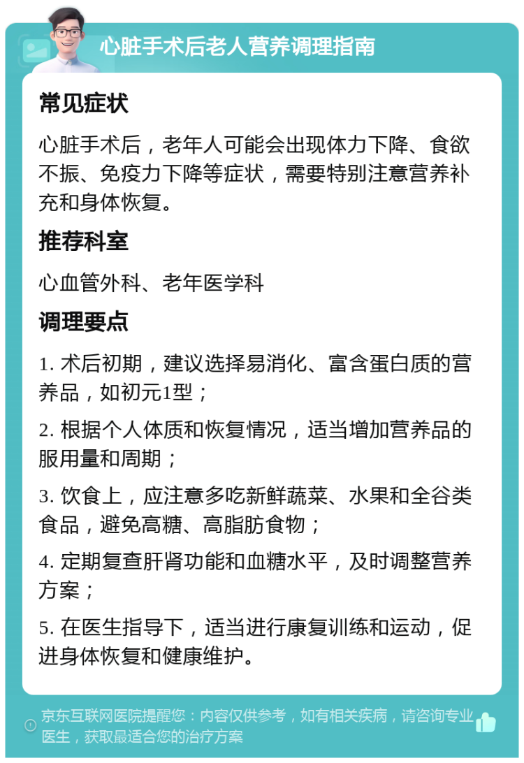 心脏手术后老人营养调理指南 常见症状 心脏手术后，老年人可能会出现体力下降、食欲不振、免疫力下降等症状，需要特别注意营养补充和身体恢复。 推荐科室 心血管外科、老年医学科 调理要点 1. 术后初期，建议选择易消化、富含蛋白质的营养品，如初元1型； 2. 根据个人体质和恢复情况，适当增加营养品的服用量和周期； 3. 饮食上，应注意多吃新鲜蔬菜、水果和全谷类食品，避免高糖、高脂肪食物； 4. 定期复查肝肾功能和血糖水平，及时调整营养方案； 5. 在医生指导下，适当进行康复训练和运动，促进身体恢复和健康维护。