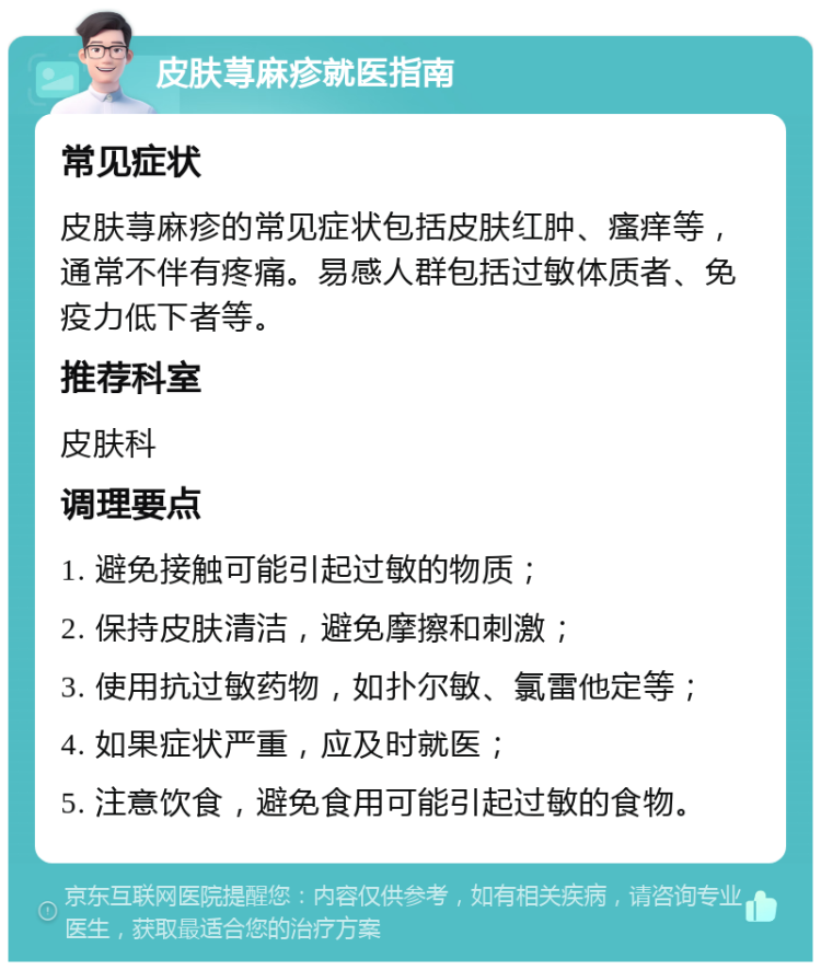 皮肤荨麻疹就医指南 常见症状 皮肤荨麻疹的常见症状包括皮肤红肿、瘙痒等，通常不伴有疼痛。易感人群包括过敏体质者、免疫力低下者等。 推荐科室 皮肤科 调理要点 1. 避免接触可能引起过敏的物质； 2. 保持皮肤清洁，避免摩擦和刺激； 3. 使用抗过敏药物，如扑尔敏、氯雷他定等； 4. 如果症状严重，应及时就医； 5. 注意饮食，避免食用可能引起过敏的食物。