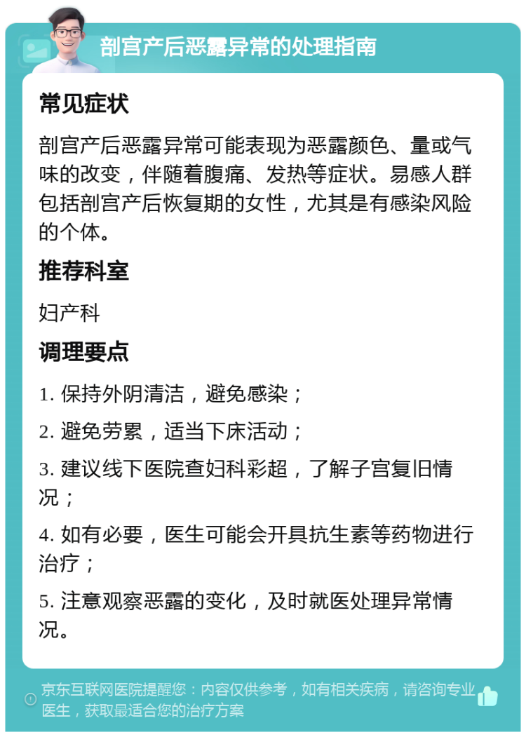 剖宫产后恶露异常的处理指南 常见症状 剖宫产后恶露异常可能表现为恶露颜色、量或气味的改变，伴随着腹痛、发热等症状。易感人群包括剖宫产后恢复期的女性，尤其是有感染风险的个体。 推荐科室 妇产科 调理要点 1. 保持外阴清洁，避免感染； 2. 避免劳累，适当下床活动； 3. 建议线下医院查妇科彩超，了解子宫复旧情况； 4. 如有必要，医生可能会开具抗生素等药物进行治疗； 5. 注意观察恶露的变化，及时就医处理异常情况。