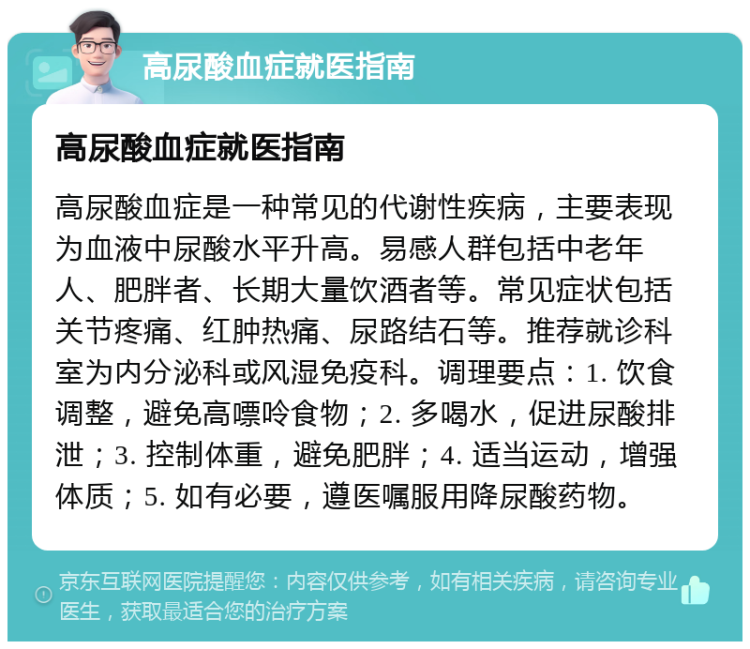 高尿酸血症就医指南 高尿酸血症就医指南 高尿酸血症是一种常见的代谢性疾病，主要表现为血液中尿酸水平升高。易感人群包括中老年人、肥胖者、长期大量饮酒者等。常见症状包括关节疼痛、红肿热痛、尿路结石等。推荐就诊科室为内分泌科或风湿免疫科。调理要点：1. 饮食调整，避免高嘌呤食物；2. 多喝水，促进尿酸排泄；3. 控制体重，避免肥胖；4. 适当运动，增强体质；5. 如有必要，遵医嘱服用降尿酸药物。