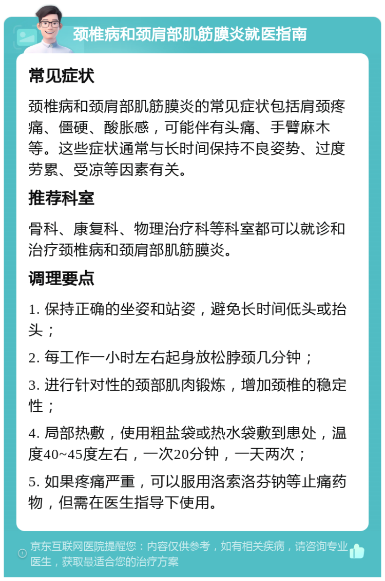 颈椎病和颈肩部肌筋膜炎就医指南 常见症状 颈椎病和颈肩部肌筋膜炎的常见症状包括肩颈疼痛、僵硬、酸胀感，可能伴有头痛、手臂麻木等。这些症状通常与长时间保持不良姿势、过度劳累、受凉等因素有关。 推荐科室 骨科、康复科、物理治疗科等科室都可以就诊和治疗颈椎病和颈肩部肌筋膜炎。 调理要点 1. 保持正确的坐姿和站姿，避免长时间低头或抬头； 2. 每工作一小时左右起身放松脖颈几分钟； 3. 进行针对性的颈部肌肉锻炼，增加颈椎的稳定性； 4. 局部热敷，使用粗盐袋或热水袋敷到患处，温度40~45度左右，一次20分钟，一天两次； 5. 如果疼痛严重，可以服用洛索洛芬钠等止痛药物，但需在医生指导下使用。