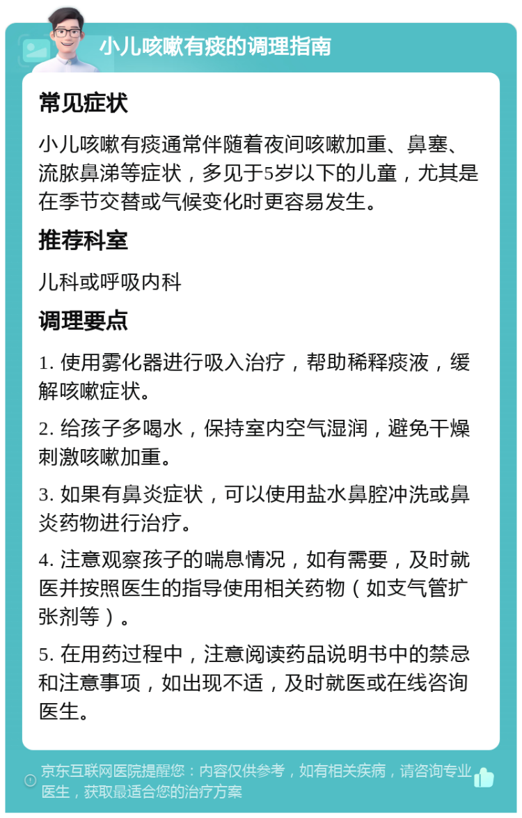 小儿咳嗽有痰的调理指南 常见症状 小儿咳嗽有痰通常伴随着夜间咳嗽加重、鼻塞、流脓鼻涕等症状，多见于5岁以下的儿童，尤其是在季节交替或气候变化时更容易发生。 推荐科室 儿科或呼吸内科 调理要点 1. 使用雾化器进行吸入治疗，帮助稀释痰液，缓解咳嗽症状。 2. 给孩子多喝水，保持室内空气湿润，避免干燥刺激咳嗽加重。 3. 如果有鼻炎症状，可以使用盐水鼻腔冲洗或鼻炎药物进行治疗。 4. 注意观察孩子的喘息情况，如有需要，及时就医并按照医生的指导使用相关药物（如支气管扩张剂等）。 5. 在用药过程中，注意阅读药品说明书中的禁忌和注意事项，如出现不适，及时就医或在线咨询医生。