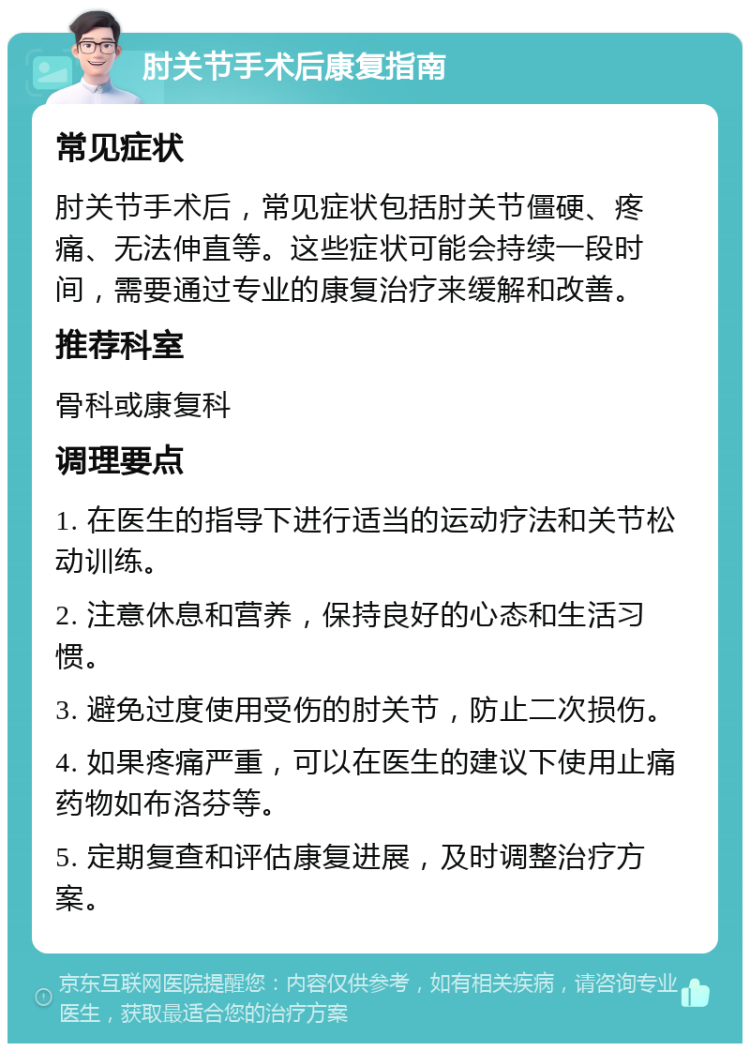 肘关节手术后康复指南 常见症状 肘关节手术后，常见症状包括肘关节僵硬、疼痛、无法伸直等。这些症状可能会持续一段时间，需要通过专业的康复治疗来缓解和改善。 推荐科室 骨科或康复科 调理要点 1. 在医生的指导下进行适当的运动疗法和关节松动训练。 2. 注意休息和营养，保持良好的心态和生活习惯。 3. 避免过度使用受伤的肘关节，防止二次损伤。 4. 如果疼痛严重，可以在医生的建议下使用止痛药物如布洛芬等。 5. 定期复查和评估康复进展，及时调整治疗方案。