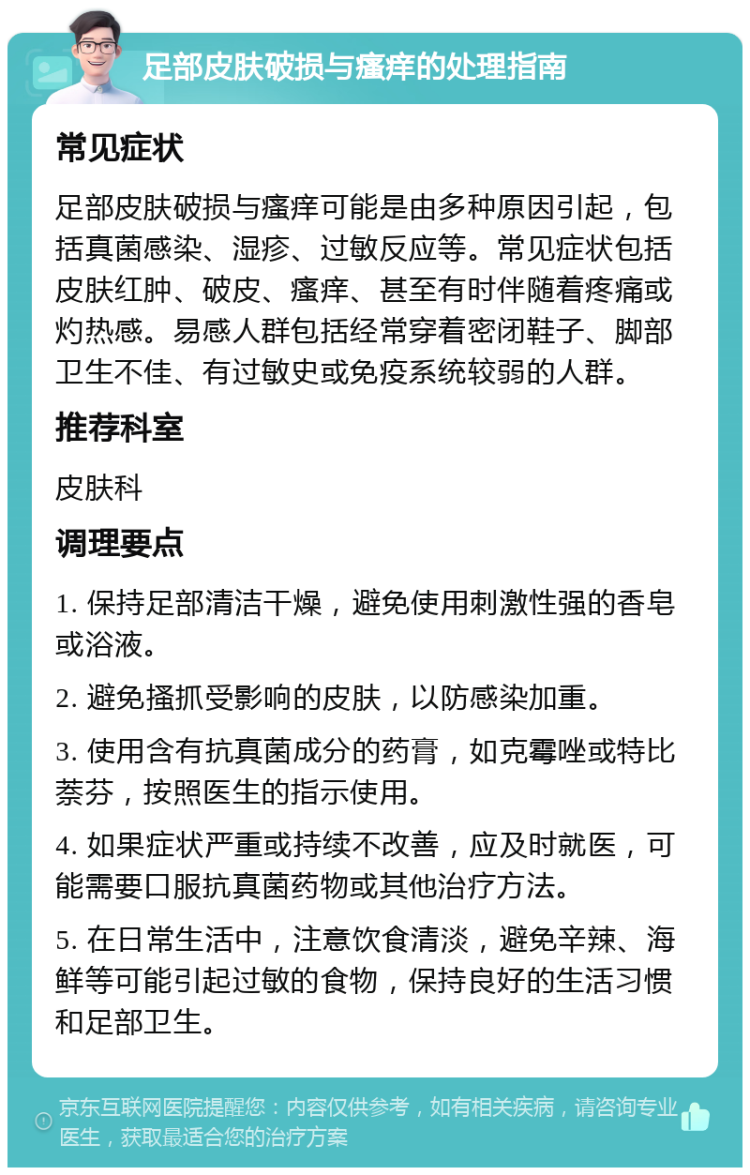 足部皮肤破损与瘙痒的处理指南 常见症状 足部皮肤破损与瘙痒可能是由多种原因引起，包括真菌感染、湿疹、过敏反应等。常见症状包括皮肤红肿、破皮、瘙痒、甚至有时伴随着疼痛或灼热感。易感人群包括经常穿着密闭鞋子、脚部卫生不佳、有过敏史或免疫系统较弱的人群。 推荐科室 皮肤科 调理要点 1. 保持足部清洁干燥，避免使用刺激性强的香皂或浴液。 2. 避免搔抓受影响的皮肤，以防感染加重。 3. 使用含有抗真菌成分的药膏，如克霉唑或特比萘芬，按照医生的指示使用。 4. 如果症状严重或持续不改善，应及时就医，可能需要口服抗真菌药物或其他治疗方法。 5. 在日常生活中，注意饮食清淡，避免辛辣、海鲜等可能引起过敏的食物，保持良好的生活习惯和足部卫生。