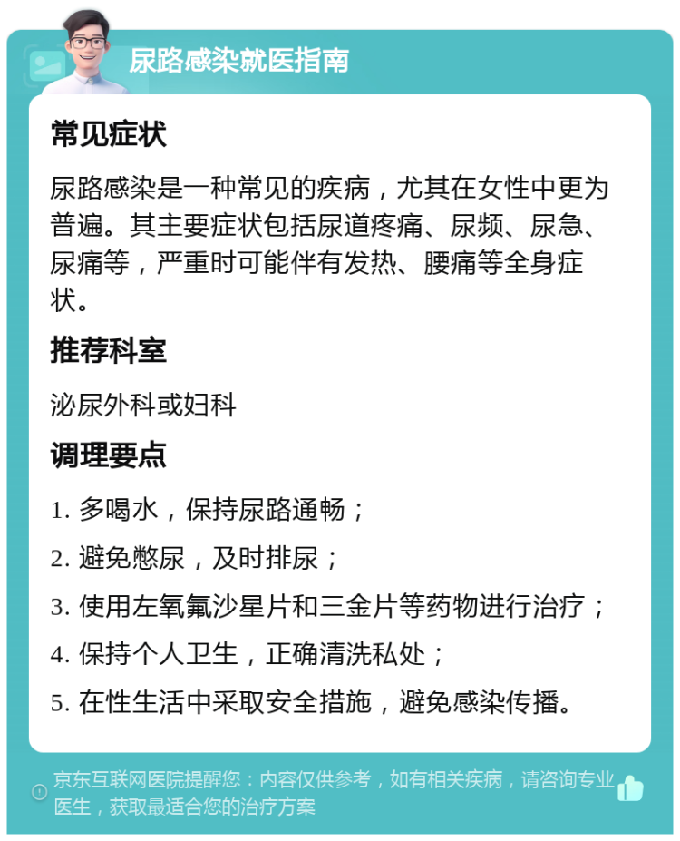 尿路感染就医指南 常见症状 尿路感染是一种常见的疾病，尤其在女性中更为普遍。其主要症状包括尿道疼痛、尿频、尿急、尿痛等，严重时可能伴有发热、腰痛等全身症状。 推荐科室 泌尿外科或妇科 调理要点 1. 多喝水，保持尿路通畅； 2. 避免憋尿，及时排尿； 3. 使用左氧氟沙星片和三金片等药物进行治疗； 4. 保持个人卫生，正确清洗私处； 5. 在性生活中采取安全措施，避免感染传播。