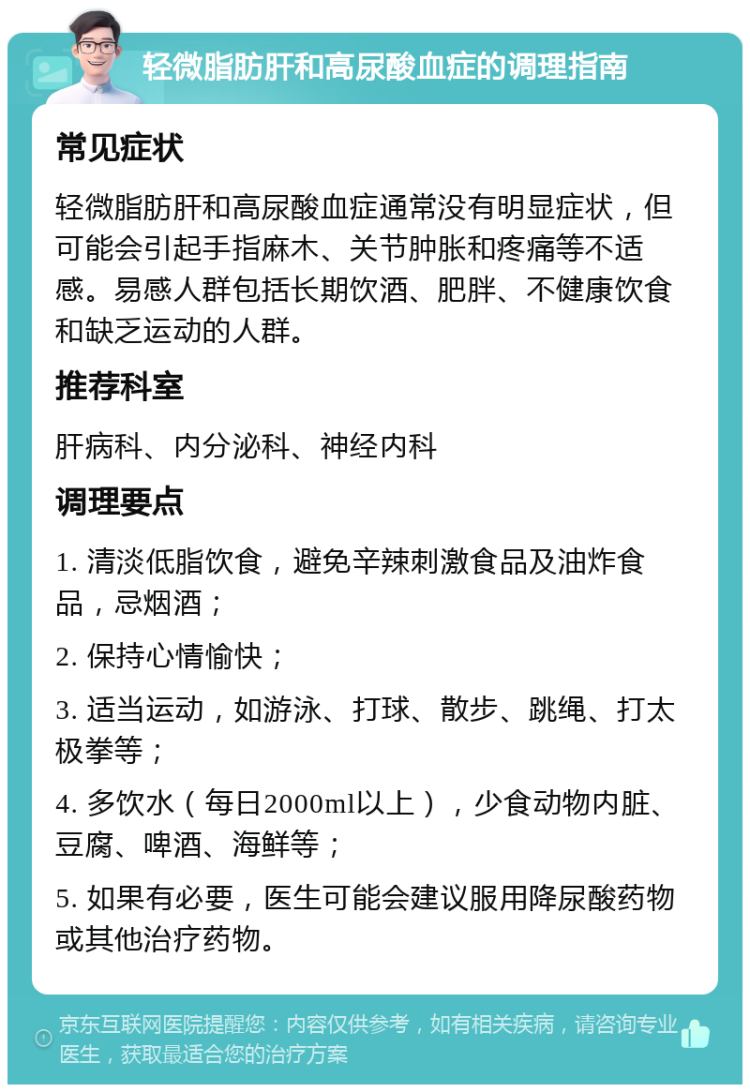 轻微脂肪肝和高尿酸血症的调理指南 常见症状 轻微脂肪肝和高尿酸血症通常没有明显症状，但可能会引起手指麻木、关节肿胀和疼痛等不适感。易感人群包括长期饮酒、肥胖、不健康饮食和缺乏运动的人群。 推荐科室 肝病科、内分泌科、神经内科 调理要点 1. 清淡低脂饮食，避免辛辣刺激食品及油炸食品，忌烟酒； 2. 保持心情愉快； 3. 适当运动，如游泳、打球、散步、跳绳、打太极拳等； 4. 多饮水（每日2000ml以上），少食动物内脏、豆腐、啤酒、海鲜等； 5. 如果有必要，医生可能会建议服用降尿酸药物或其他治疗药物。