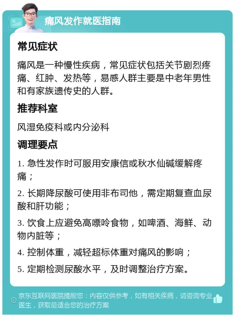 痛风发作就医指南 常见症状 痛风是一种慢性疾病，常见症状包括关节剧烈疼痛、红肿、发热等，易感人群主要是中老年男性和有家族遗传史的人群。 推荐科室 风湿免疫科或内分泌科 调理要点 1. 急性发作时可服用安康信或秋水仙碱缓解疼痛； 2. 长期降尿酸可使用非布司他，需定期复查血尿酸和肝功能； 3. 饮食上应避免高嘌呤食物，如啤酒、海鲜、动物内脏等； 4. 控制体重，减轻超标体重对痛风的影响； 5. 定期检测尿酸水平，及时调整治疗方案。