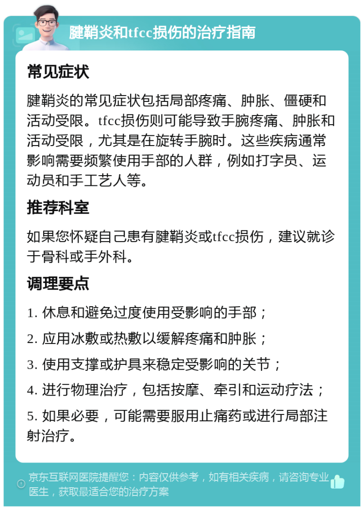 腱鞘炎和tfcc损伤的治疗指南 常见症状 腱鞘炎的常见症状包括局部疼痛、肿胀、僵硬和活动受限。tfcc损伤则可能导致手腕疼痛、肿胀和活动受限，尤其是在旋转手腕时。这些疾病通常影响需要频繁使用手部的人群，例如打字员、运动员和手工艺人等。 推荐科室 如果您怀疑自己患有腱鞘炎或tfcc损伤，建议就诊于骨科或手外科。 调理要点 1. 休息和避免过度使用受影响的手部； 2. 应用冰敷或热敷以缓解疼痛和肿胀； 3. 使用支撑或护具来稳定受影响的关节； 4. 进行物理治疗，包括按摩、牵引和运动疗法； 5. 如果必要，可能需要服用止痛药或进行局部注射治疗。