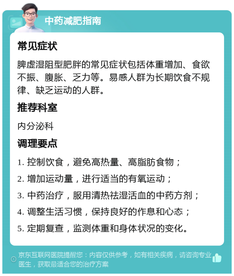 中药减肥指南 常见症状 脾虚湿阻型肥胖的常见症状包括体重增加、食欲不振、腹胀、乏力等。易感人群为长期饮食不规律、缺乏运动的人群。 推荐科室 内分泌科 调理要点 1. 控制饮食，避免高热量、高脂肪食物； 2. 增加运动量，进行适当的有氧运动； 3. 中药治疗，服用清热祛湿活血的中药方剂； 4. 调整生活习惯，保持良好的作息和心态； 5. 定期复查，监测体重和身体状况的变化。