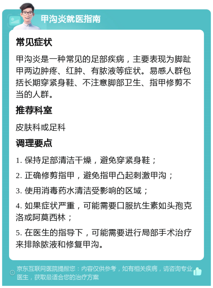 甲沟炎就医指南 常见症状 甲沟炎是一种常见的足部疾病，主要表现为脚趾甲两边肿疼、红肿、有脓液等症状。易感人群包括长期穿紧身鞋、不注意脚部卫生、指甲修剪不当的人群。 推荐科室 皮肤科或足科 调理要点 1. 保持足部清洁干燥，避免穿紧身鞋； 2. 正确修剪指甲，避免指甲凸起刺激甲沟； 3. 使用消毒药水清洁受影响的区域； 4. 如果症状严重，可能需要口服抗生素如头孢克洛或阿莫西林； 5. 在医生的指导下，可能需要进行局部手术治疗来排除脓液和修复甲沟。