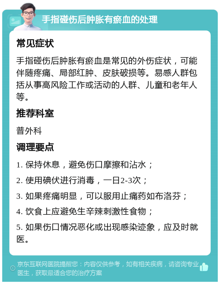 手指碰伤后肿胀有瘀血的处理 常见症状 手指碰伤后肿胀有瘀血是常见的外伤症状，可能伴随疼痛、局部红肿、皮肤破损等。易感人群包括从事高风险工作或活动的人群、儿童和老年人等。 推荐科室 普外科 调理要点 1. 保持休息，避免伤口摩擦和沾水； 2. 使用碘伏进行消毒，一日2-3次； 3. 如果疼痛明显，可以服用止痛药如布洛芬； 4. 饮食上应避免生辛辣刺激性食物； 5. 如果伤口情况恶化或出现感染迹象，应及时就医。