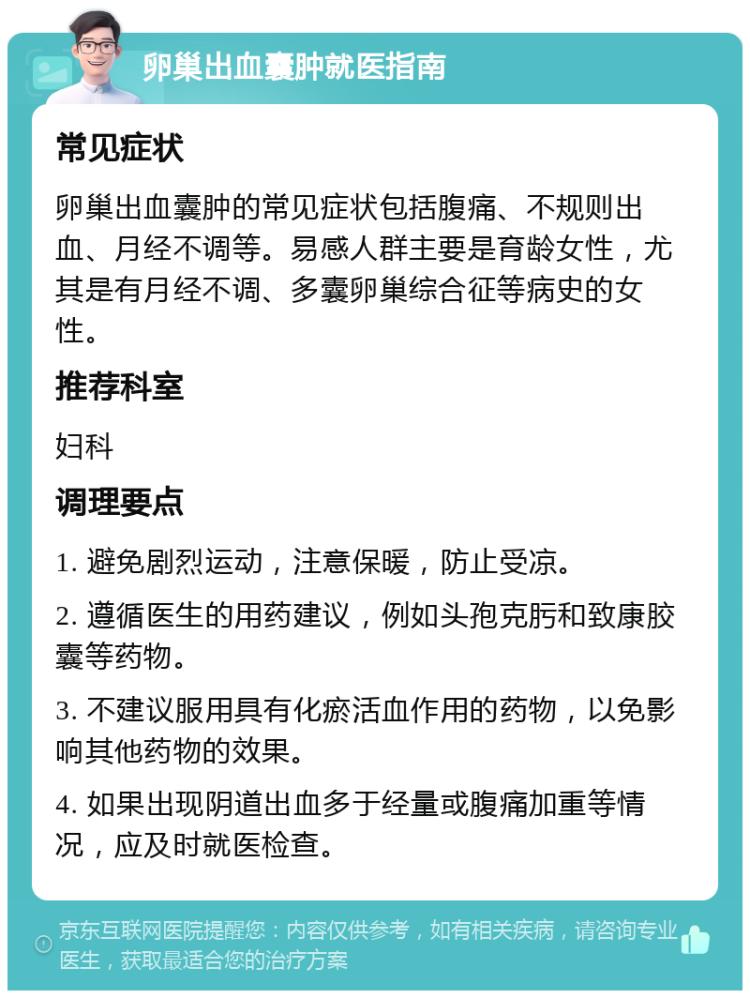 卵巢出血囊肿就医指南 常见症状 卵巢出血囊肿的常见症状包括腹痛、不规则出血、月经不调等。易感人群主要是育龄女性，尤其是有月经不调、多囊卵巢综合征等病史的女性。 推荐科室 妇科 调理要点 1. 避免剧烈运动，注意保暖，防止受凉。 2. 遵循医生的用药建议，例如头孢克肟和致康胶囊等药物。 3. 不建议服用具有化瘀活血作用的药物，以免影响其他药物的效果。 4. 如果出现阴道出血多于经量或腹痛加重等情况，应及时就医检查。