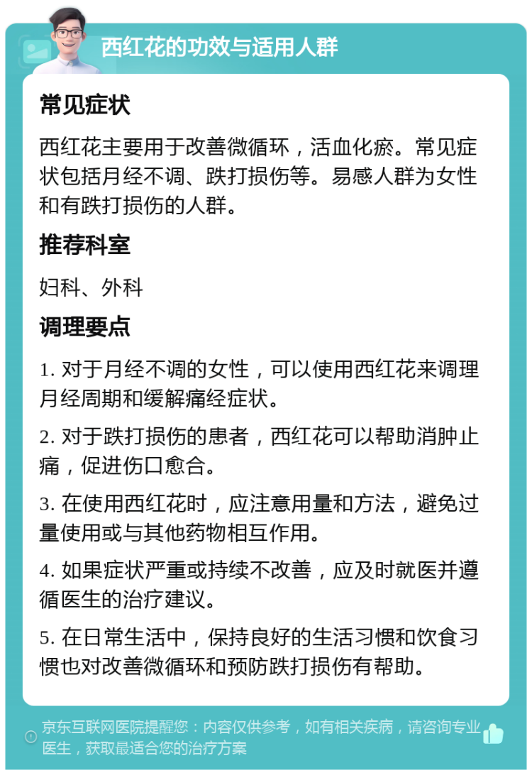 西红花的功效与适用人群 常见症状 西红花主要用于改善微循环，活血化瘀。常见症状包括月经不调、跌打损伤等。易感人群为女性和有跌打损伤的人群。 推荐科室 妇科、外科 调理要点 1. 对于月经不调的女性，可以使用西红花来调理月经周期和缓解痛经症状。 2. 对于跌打损伤的患者，西红花可以帮助消肿止痛，促进伤口愈合。 3. 在使用西红花时，应注意用量和方法，避免过量使用或与其他药物相互作用。 4. 如果症状严重或持续不改善，应及时就医并遵循医生的治疗建议。 5. 在日常生活中，保持良好的生活习惯和饮食习惯也对改善微循环和预防跌打损伤有帮助。