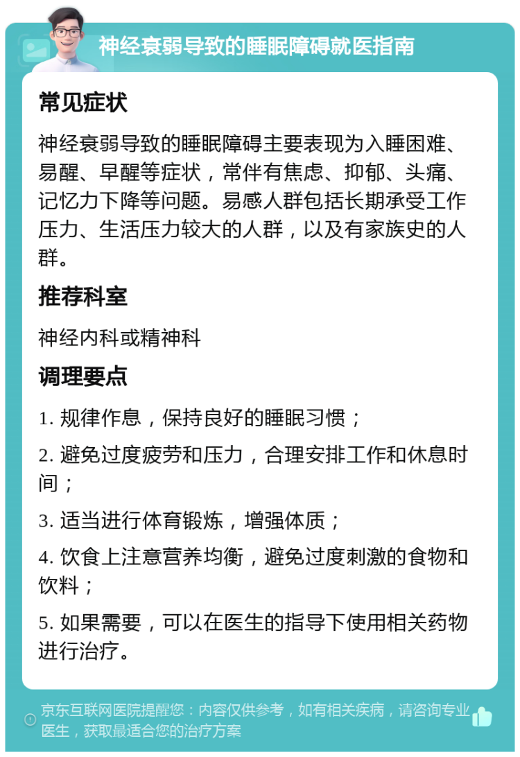 神经衰弱导致的睡眠障碍就医指南 常见症状 神经衰弱导致的睡眠障碍主要表现为入睡困难、易醒、早醒等症状，常伴有焦虑、抑郁、头痛、记忆力下降等问题。易感人群包括长期承受工作压力、生活压力较大的人群，以及有家族史的人群。 推荐科室 神经内科或精神科 调理要点 1. 规律作息，保持良好的睡眠习惯； 2. 避免过度疲劳和压力，合理安排工作和休息时间； 3. 适当进行体育锻炼，增强体质； 4. 饮食上注意营养均衡，避免过度刺激的食物和饮料； 5. 如果需要，可以在医生的指导下使用相关药物进行治疗。