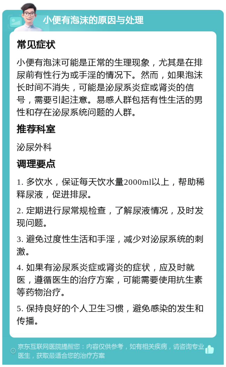 小便有泡沫的原因与处理 常见症状 小便有泡沫可能是正常的生理现象，尤其是在排尿前有性行为或手淫的情况下。然而，如果泡沫长时间不消失，可能是泌尿系炎症或肾炎的信号，需要引起注意。易感人群包括有性生活的男性和存在泌尿系统问题的人群。 推荐科室 泌尿外科 调理要点 1. 多饮水，保证每天饮水量2000ml以上，帮助稀释尿液，促进排尿。 2. 定期进行尿常规检查，了解尿液情况，及时发现问题。 3. 避免过度性生活和手淫，减少对泌尿系统的刺激。 4. 如果有泌尿系炎症或肾炎的症状，应及时就医，遵循医生的治疗方案，可能需要使用抗生素等药物治疗。 5. 保持良好的个人卫生习惯，避免感染的发生和传播。