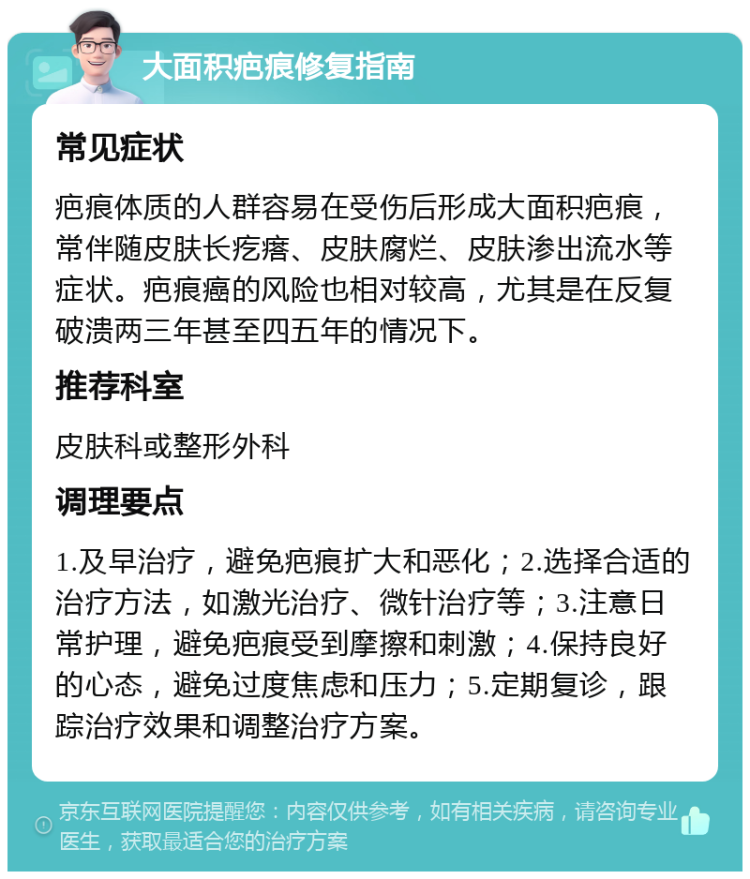 大面积疤痕修复指南 常见症状 疤痕体质的人群容易在受伤后形成大面积疤痕，常伴随皮肤长疙瘩、皮肤腐烂、皮肤渗出流水等症状。疤痕癌的风险也相对较高，尤其是在反复破溃两三年甚至四五年的情况下。 推荐科室 皮肤科或整形外科 调理要点 1.及早治疗，避免疤痕扩大和恶化；2.选择合适的治疗方法，如激光治疗、微针治疗等；3.注意日常护理，避免疤痕受到摩擦和刺激；4.保持良好的心态，避免过度焦虑和压力；5.定期复诊，跟踪治疗效果和调整治疗方案。