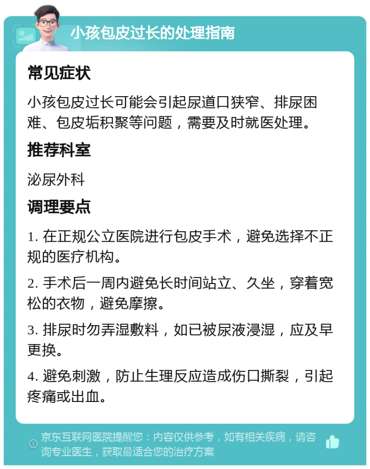 小孩包皮过长的处理指南 常见症状 小孩包皮过长可能会引起尿道口狭窄、排尿困难、包皮垢积聚等问题，需要及时就医处理。 推荐科室 泌尿外科 调理要点 1. 在正规公立医院进行包皮手术，避免选择不正规的医疗机构。 2. 手术后一周内避免长时间站立、久坐，穿着宽松的衣物，避免摩擦。 3. 排尿时勿弄湿敷料，如已被尿液浸湿，应及早更换。 4. 避免刺激，防止生理反应造成伤口撕裂，引起疼痛或出血。