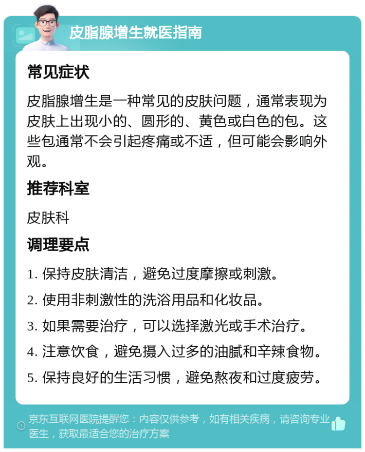 皮脂腺增生就医指南 常见症状 皮脂腺增生是一种常见的皮肤问题，通常表现为皮肤上出现小的、圆形的、黄色或白色的包。这些包通常不会引起疼痛或不适，但可能会影响外观。 推荐科室 皮肤科 调理要点 1. 保持皮肤清洁，避免过度摩擦或刺激。 2. 使用非刺激性的洗浴用品和化妆品。 3. 如果需要治疗，可以选择激光或手术治疗。 4. 注意饮食，避免摄入过多的油腻和辛辣食物。 5. 保持良好的生活习惯，避免熬夜和过度疲劳。