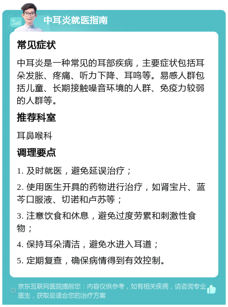 中耳炎就医指南 常见症状 中耳炎是一种常见的耳部疾病，主要症状包括耳朵发胀、疼痛、听力下降、耳鸣等。易感人群包括儿童、长期接触噪音环境的人群、免疫力较弱的人群等。 推荐科室 耳鼻喉科 调理要点 1. 及时就医，避免延误治疗； 2. 使用医生开具的药物进行治疗，如肾宝片、蓝芩口服液、切诺和卢苏等； 3. 注意饮食和休息，避免过度劳累和刺激性食物； 4. 保持耳朵清洁，避免水进入耳道； 5. 定期复查，确保病情得到有效控制。