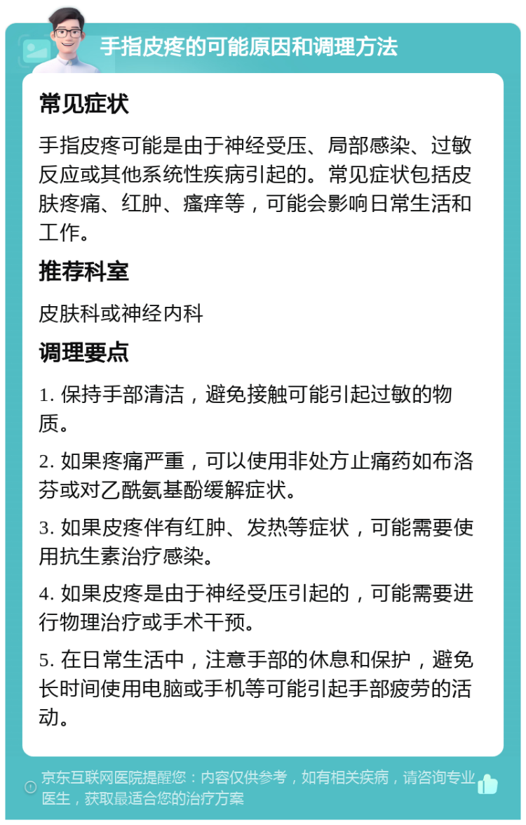 手指皮疼的可能原因和调理方法 常见症状 手指皮疼可能是由于神经受压、局部感染、过敏反应或其他系统性疾病引起的。常见症状包括皮肤疼痛、红肿、瘙痒等，可能会影响日常生活和工作。 推荐科室 皮肤科或神经内科 调理要点 1. 保持手部清洁，避免接触可能引起过敏的物质。 2. 如果疼痛严重，可以使用非处方止痛药如布洛芬或对乙酰氨基酚缓解症状。 3. 如果皮疼伴有红肿、发热等症状，可能需要使用抗生素治疗感染。 4. 如果皮疼是由于神经受压引起的，可能需要进行物理治疗或手术干预。 5. 在日常生活中，注意手部的休息和保护，避免长时间使用电脑或手机等可能引起手部疲劳的活动。