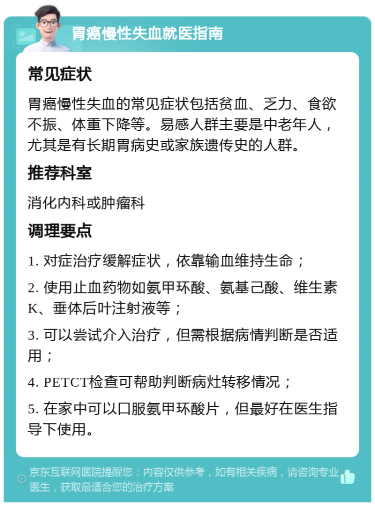 胃癌慢性失血就医指南 常见症状 胃癌慢性失血的常见症状包括贫血、乏力、食欲不振、体重下降等。易感人群主要是中老年人，尤其是有长期胃病史或家族遗传史的人群。 推荐科室 消化内科或肿瘤科 调理要点 1. 对症治疗缓解症状，依靠输血维持生命； 2. 使用止血药物如氨甲环酸、氨基己酸、维生素K、垂体后叶注射液等； 3. 可以尝试介入治疗，但需根据病情判断是否适用； 4. PETCT检查可帮助判断病灶转移情况； 5. 在家中可以口服氨甲环酸片，但最好在医生指导下使用。