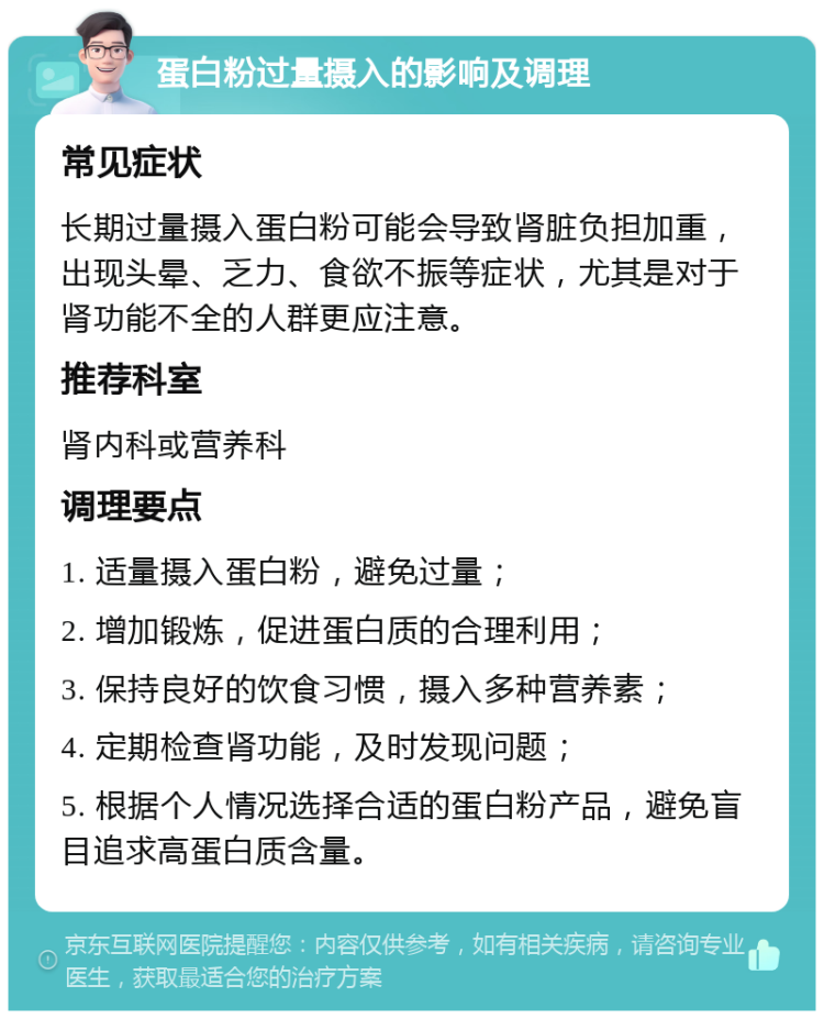 蛋白粉过量摄入的影响及调理 常见症状 长期过量摄入蛋白粉可能会导致肾脏负担加重，出现头晕、乏力、食欲不振等症状，尤其是对于肾功能不全的人群更应注意。 推荐科室 肾内科或营养科 调理要点 1. 适量摄入蛋白粉，避免过量； 2. 增加锻炼，促进蛋白质的合理利用； 3. 保持良好的饮食习惯，摄入多种营养素； 4. 定期检查肾功能，及时发现问题； 5. 根据个人情况选择合适的蛋白粉产品，避免盲目追求高蛋白质含量。