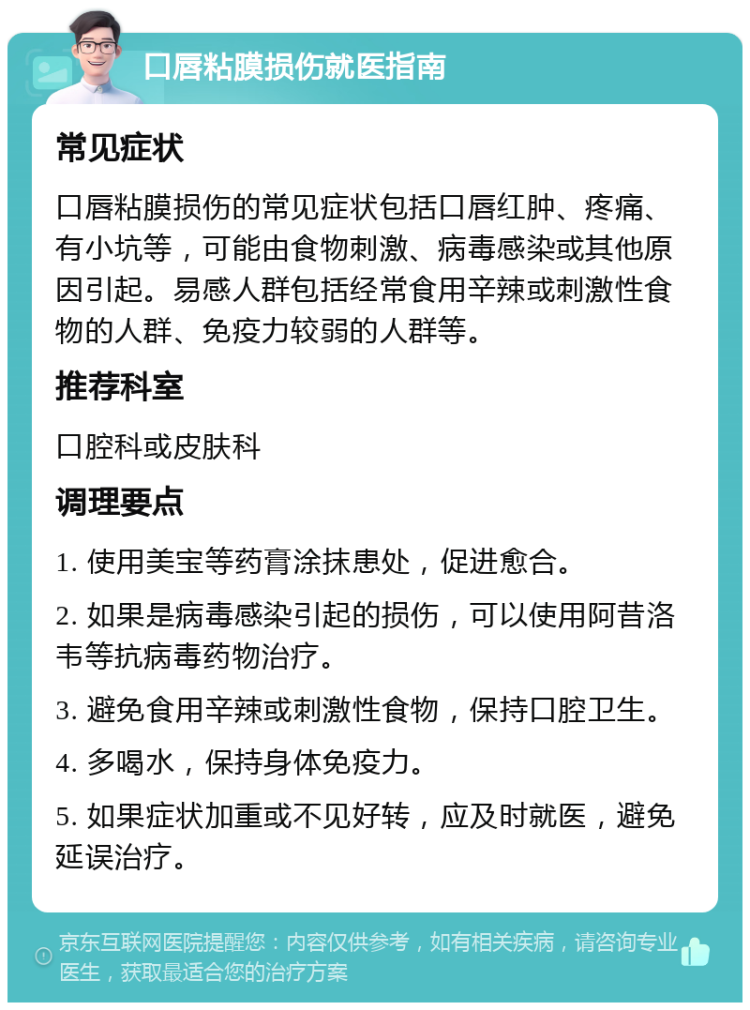 口唇粘膜损伤就医指南 常见症状 口唇粘膜损伤的常见症状包括口唇红肿、疼痛、有小坑等，可能由食物刺激、病毒感染或其他原因引起。易感人群包括经常食用辛辣或刺激性食物的人群、免疫力较弱的人群等。 推荐科室 口腔科或皮肤科 调理要点 1. 使用美宝等药膏涂抹患处，促进愈合。 2. 如果是病毒感染引起的损伤，可以使用阿昔洛韦等抗病毒药物治疗。 3. 避免食用辛辣或刺激性食物，保持口腔卫生。 4. 多喝水，保持身体免疫力。 5. 如果症状加重或不见好转，应及时就医，避免延误治疗。