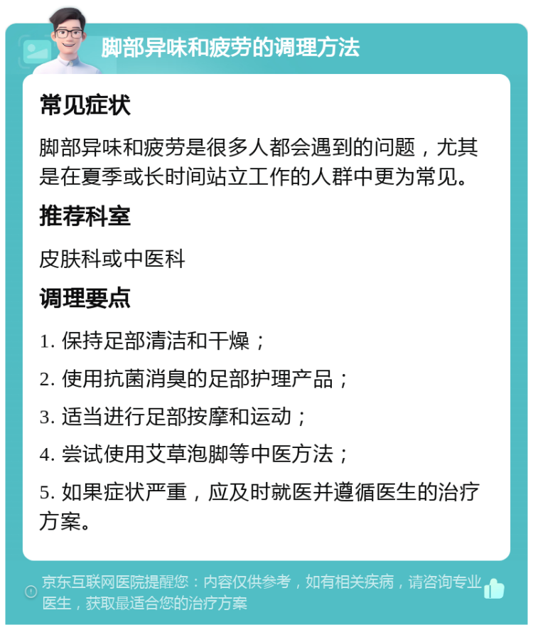 脚部异味和疲劳的调理方法 常见症状 脚部异味和疲劳是很多人都会遇到的问题，尤其是在夏季或长时间站立工作的人群中更为常见。 推荐科室 皮肤科或中医科 调理要点 1. 保持足部清洁和干燥； 2. 使用抗菌消臭的足部护理产品； 3. 适当进行足部按摩和运动； 4. 尝试使用艾草泡脚等中医方法； 5. 如果症状严重，应及时就医并遵循医生的治疗方案。