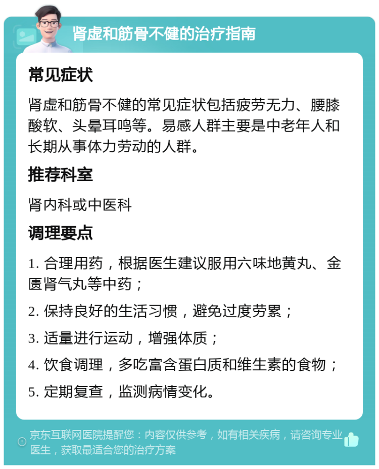 肾虚和筋骨不健的治疗指南 常见症状 肾虚和筋骨不健的常见症状包括疲劳无力、腰膝酸软、头晕耳鸣等。易感人群主要是中老年人和长期从事体力劳动的人群。 推荐科室 肾内科或中医科 调理要点 1. 合理用药，根据医生建议服用六味地黄丸、金匮肾气丸等中药； 2. 保持良好的生活习惯，避免过度劳累； 3. 适量进行运动，增强体质； 4. 饮食调理，多吃富含蛋白质和维生素的食物； 5. 定期复查，监测病情变化。