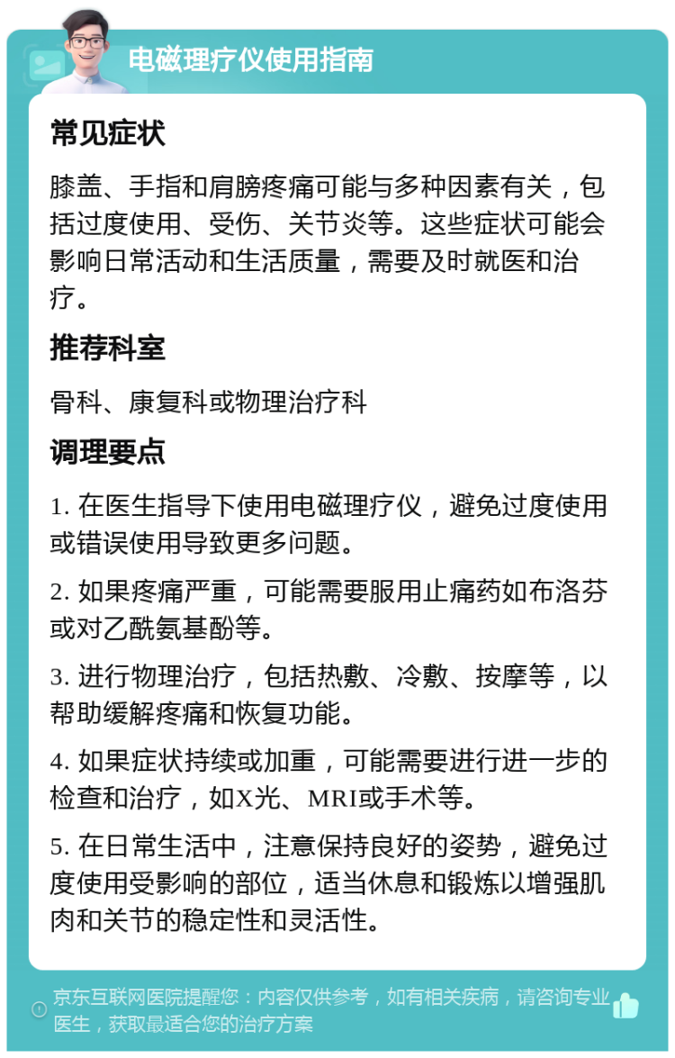 电磁理疗仪使用指南 常见症状 膝盖、手指和肩膀疼痛可能与多种因素有关，包括过度使用、受伤、关节炎等。这些症状可能会影响日常活动和生活质量，需要及时就医和治疗。 推荐科室 骨科、康复科或物理治疗科 调理要点 1. 在医生指导下使用电磁理疗仪，避免过度使用或错误使用导致更多问题。 2. 如果疼痛严重，可能需要服用止痛药如布洛芬或对乙酰氨基酚等。 3. 进行物理治疗，包括热敷、冷敷、按摩等，以帮助缓解疼痛和恢复功能。 4. 如果症状持续或加重，可能需要进行进一步的检查和治疗，如X光、MRI或手术等。 5. 在日常生活中，注意保持良好的姿势，避免过度使用受影响的部位，适当休息和锻炼以增强肌肉和关节的稳定性和灵活性。