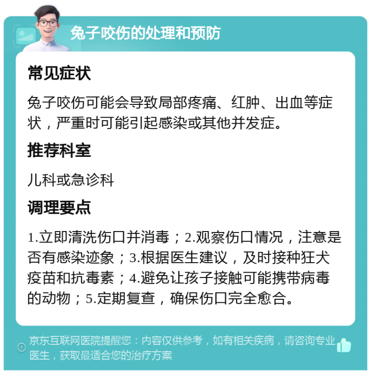 兔子咬伤的处理和预防 常见症状 兔子咬伤可能会导致局部疼痛、红肿、出血等症状，严重时可能引起感染或其他并发症。 推荐科室 儿科或急诊科 调理要点 1.立即清洗伤口并消毒；2.观察伤口情况，注意是否有感染迹象；3.根据医生建议，及时接种狂犬疫苗和抗毒素；4.避免让孩子接触可能携带病毒的动物；5.定期复查，确保伤口完全愈合。