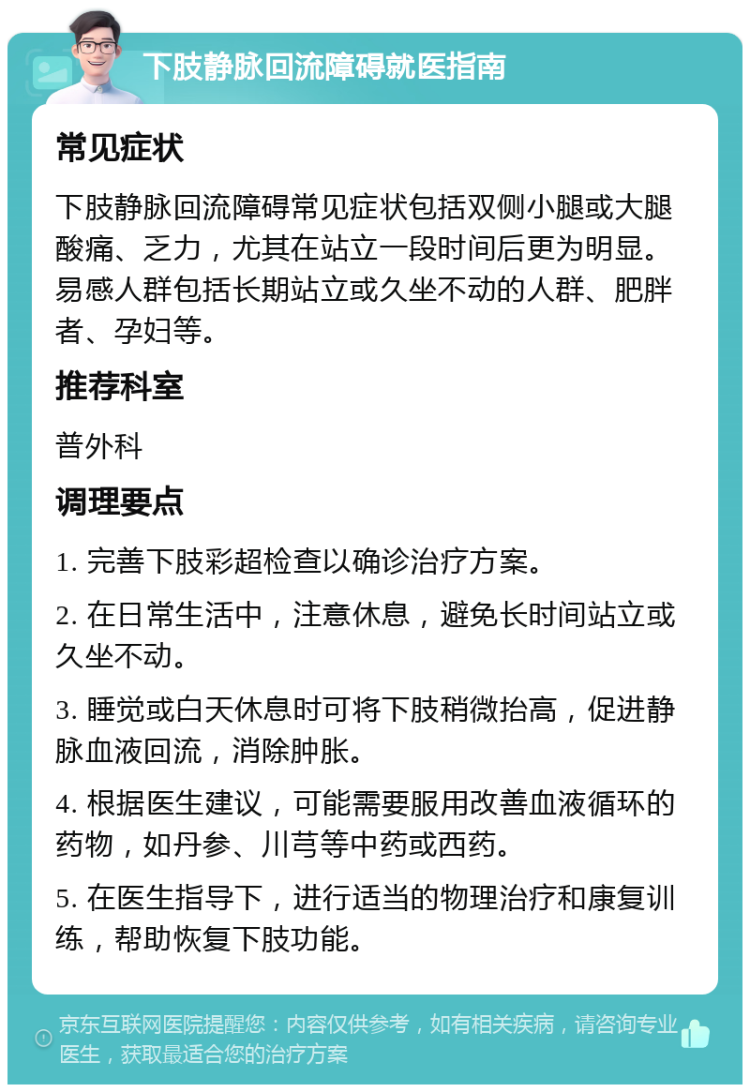 下肢静脉回流障碍就医指南 常见症状 下肢静脉回流障碍常见症状包括双侧小腿或大腿酸痛、乏力，尤其在站立一段时间后更为明显。易感人群包括长期站立或久坐不动的人群、肥胖者、孕妇等。 推荐科室 普外科 调理要点 1. 完善下肢彩超检查以确诊治疗方案。 2. 在日常生活中，注意休息，避免长时间站立或久坐不动。 3. 睡觉或白天休息时可将下肢稍微抬高，促进静脉血液回流，消除肿胀。 4. 根据医生建议，可能需要服用改善血液循环的药物，如丹参、川芎等中药或西药。 5. 在医生指导下，进行适当的物理治疗和康复训练，帮助恢复下肢功能。