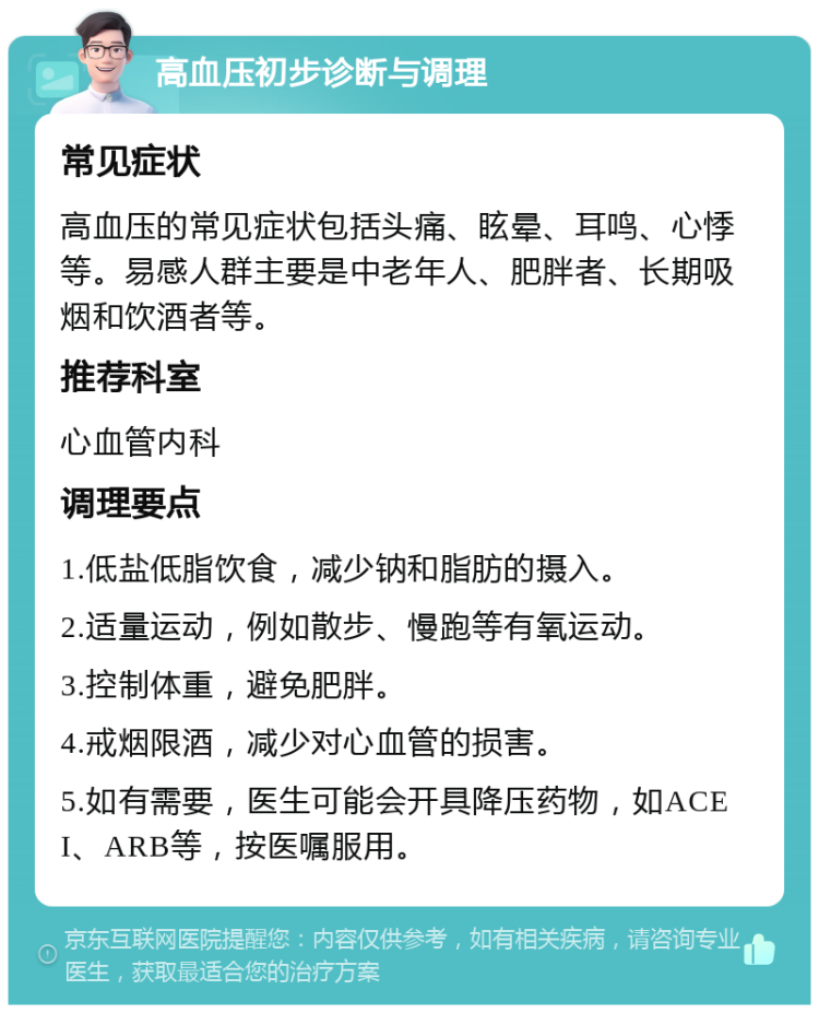 高血压初步诊断与调理 常见症状 高血压的常见症状包括头痛、眩晕、耳鸣、心悸等。易感人群主要是中老年人、肥胖者、长期吸烟和饮酒者等。 推荐科室 心血管内科 调理要点 1.低盐低脂饮食，减少钠和脂肪的摄入。 2.适量运动，例如散步、慢跑等有氧运动。 3.控制体重，避免肥胖。 4.戒烟限酒，减少对心血管的损害。 5.如有需要，医生可能会开具降压药物，如ACEI、ARB等，按医嘱服用。