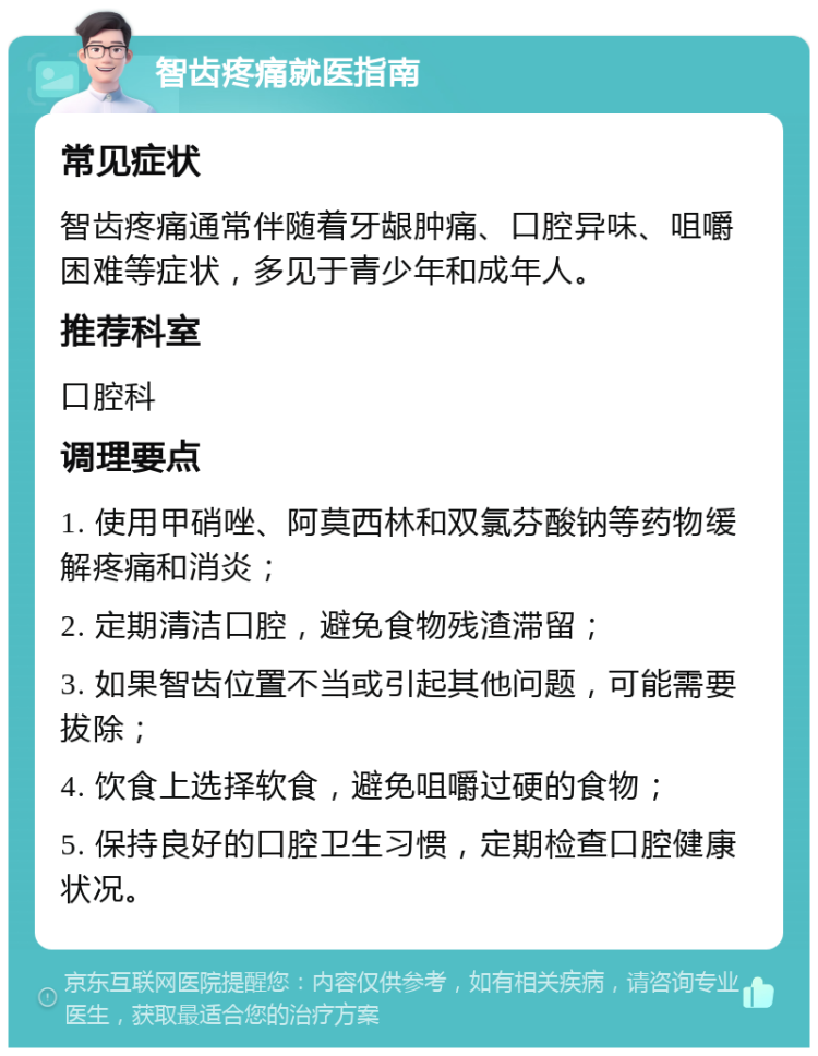 智齿疼痛就医指南 常见症状 智齿疼痛通常伴随着牙龈肿痛、口腔异味、咀嚼困难等症状，多见于青少年和成年人。 推荐科室 口腔科 调理要点 1. 使用甲硝唑、阿莫西林和双氯芬酸钠等药物缓解疼痛和消炎； 2. 定期清洁口腔，避免食物残渣滞留； 3. 如果智齿位置不当或引起其他问题，可能需要拔除； 4. 饮食上选择软食，避免咀嚼过硬的食物； 5. 保持良好的口腔卫生习惯，定期检查口腔健康状况。