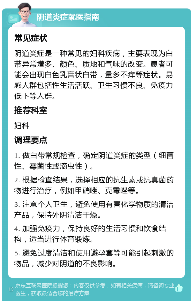 阴道炎症就医指南 常见症状 阴道炎症是一种常见的妇科疾病，主要表现为白带异常增多、颜色、质地和气味的改变。患者可能会出现白色乳膏状白带，量多不痒等症状。易感人群包括性生活活跃、卫生习惯不良、免疫力低下等人群。 推荐科室 妇科 调理要点 1. 做白带常规检查，确定阴道炎症的类型（细菌性、霉菌性或滴虫性）。 2. 根据检查结果，选择相应的抗生素或抗真菌药物进行治疗，例如甲硝唑、克霉唑等。 3. 注意个人卫生，避免使用有害化学物质的清洁产品，保持外阴清洁干燥。 4. 加强免疫力，保持良好的生活习惯和饮食结构，适当进行体育锻炼。 5. 避免过度清洁和使用避孕套等可能引起刺激的物品，减少对阴道的不良影响。