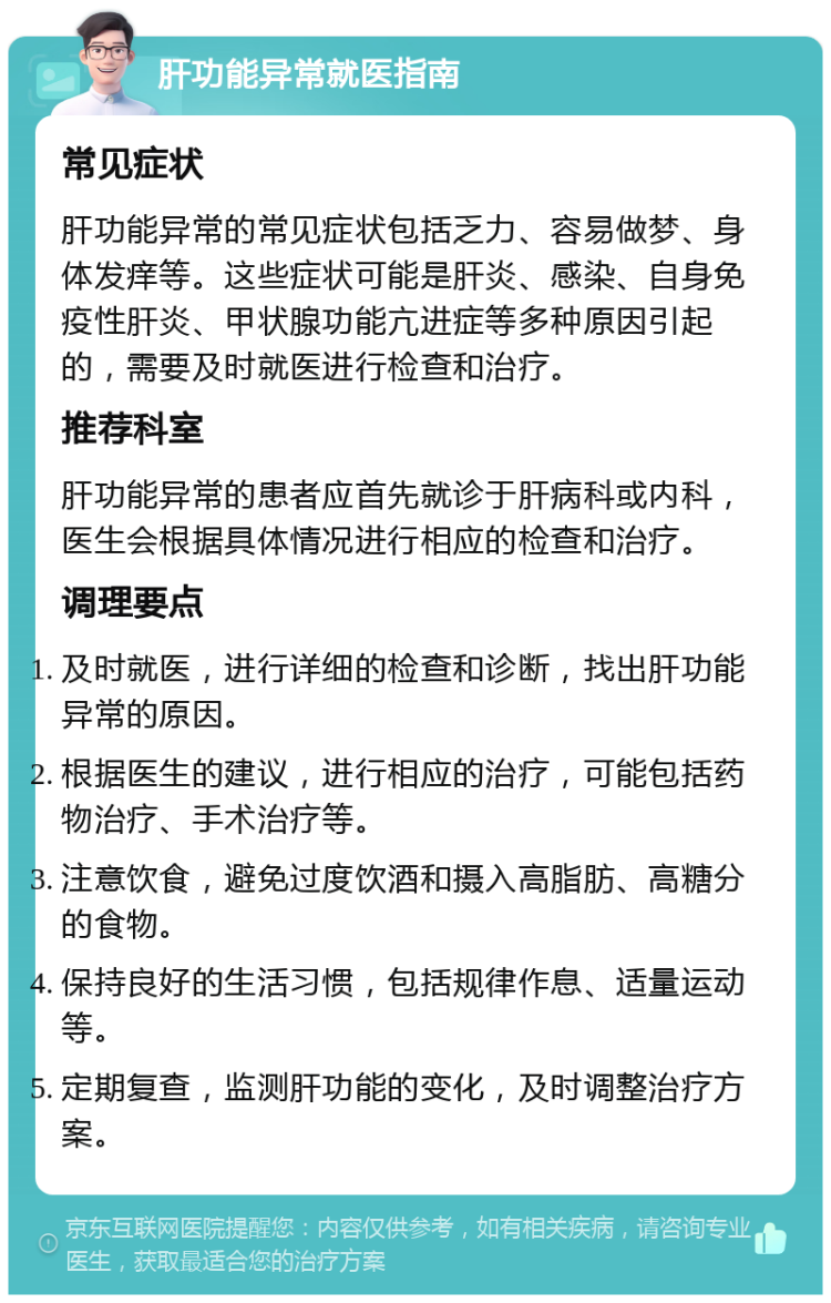 肝功能异常就医指南 常见症状 肝功能异常的常见症状包括乏力、容易做梦、身体发痒等。这些症状可能是肝炎、感染、自身免疫性肝炎、甲状腺功能亢进症等多种原因引起的，需要及时就医进行检查和治疗。 推荐科室 肝功能异常的患者应首先就诊于肝病科或内科，医生会根据具体情况进行相应的检查和治疗。 调理要点 及时就医，进行详细的检查和诊断，找出肝功能异常的原因。 根据医生的建议，进行相应的治疗，可能包括药物治疗、手术治疗等。 注意饮食，避免过度饮酒和摄入高脂肪、高糖分的食物。 保持良好的生活习惯，包括规律作息、适量运动等。 定期复查，监测肝功能的变化，及时调整治疗方案。