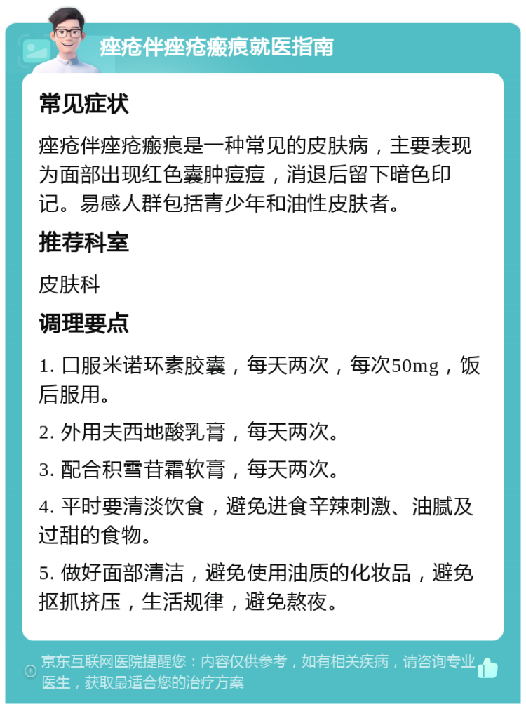 痤疮伴痤疮瘢痕就医指南 常见症状 痤疮伴痤疮瘢痕是一种常见的皮肤病，主要表现为面部出现红色囊肿痘痘，消退后留下暗色印记。易感人群包括青少年和油性皮肤者。 推荐科室 皮肤科 调理要点 1. 口服米诺环素胶囊，每天两次，每次50mg，饭后服用。 2. 外用夫西地酸乳膏，每天两次。 3. 配合积雪苷霜软膏，每天两次。 4. 平时要清淡饮食，避免进食辛辣刺激、油腻及过甜的食物。 5. 做好面部清洁，避免使用油质的化妆品，避免抠抓挤压，生活规律，避免熬夜。