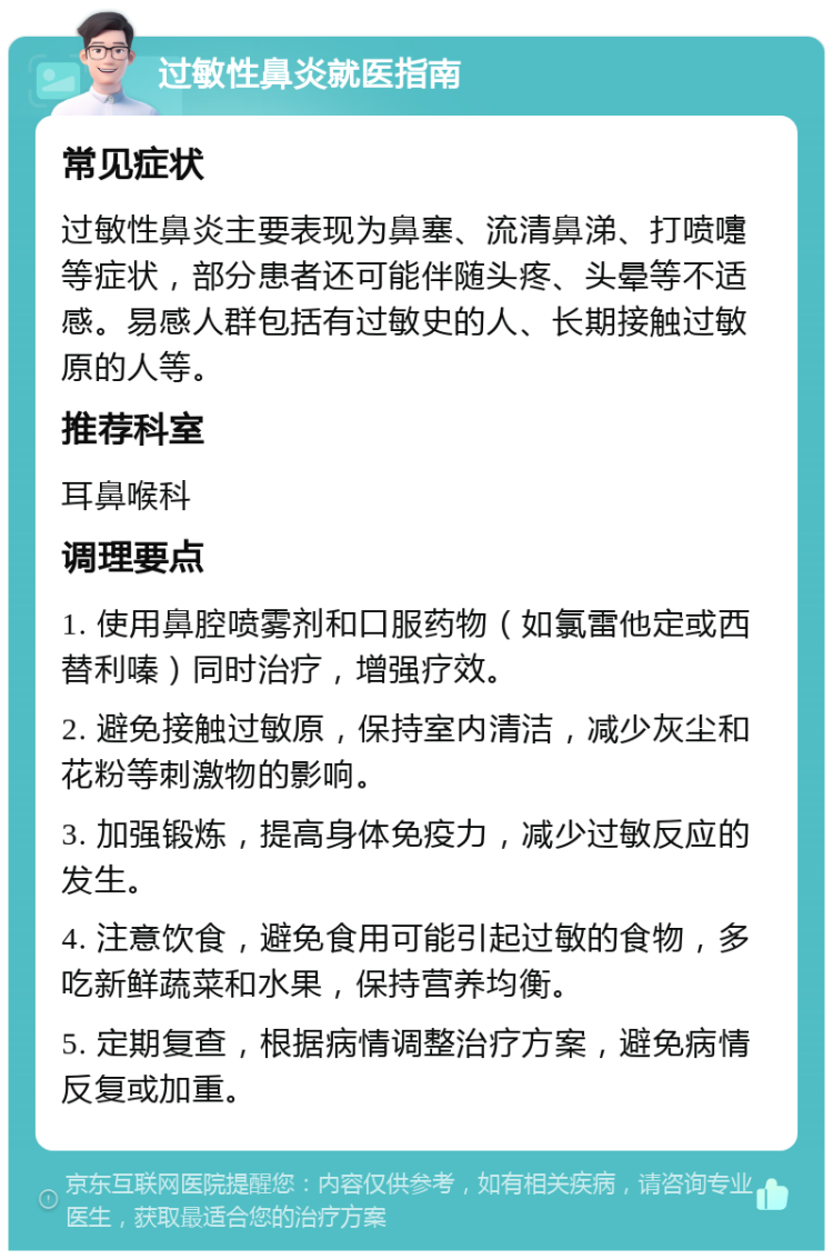 过敏性鼻炎就医指南 常见症状 过敏性鼻炎主要表现为鼻塞、流清鼻涕、打喷嚏等症状，部分患者还可能伴随头疼、头晕等不适感。易感人群包括有过敏史的人、长期接触过敏原的人等。 推荐科室 耳鼻喉科 调理要点 1. 使用鼻腔喷雾剂和口服药物（如氯雷他定或西替利嗪）同时治疗，增强疗效。 2. 避免接触过敏原，保持室内清洁，减少灰尘和花粉等刺激物的影响。 3. 加强锻炼，提高身体免疫力，减少过敏反应的发生。 4. 注意饮食，避免食用可能引起过敏的食物，多吃新鲜蔬菜和水果，保持营养均衡。 5. 定期复查，根据病情调整治疗方案，避免病情反复或加重。