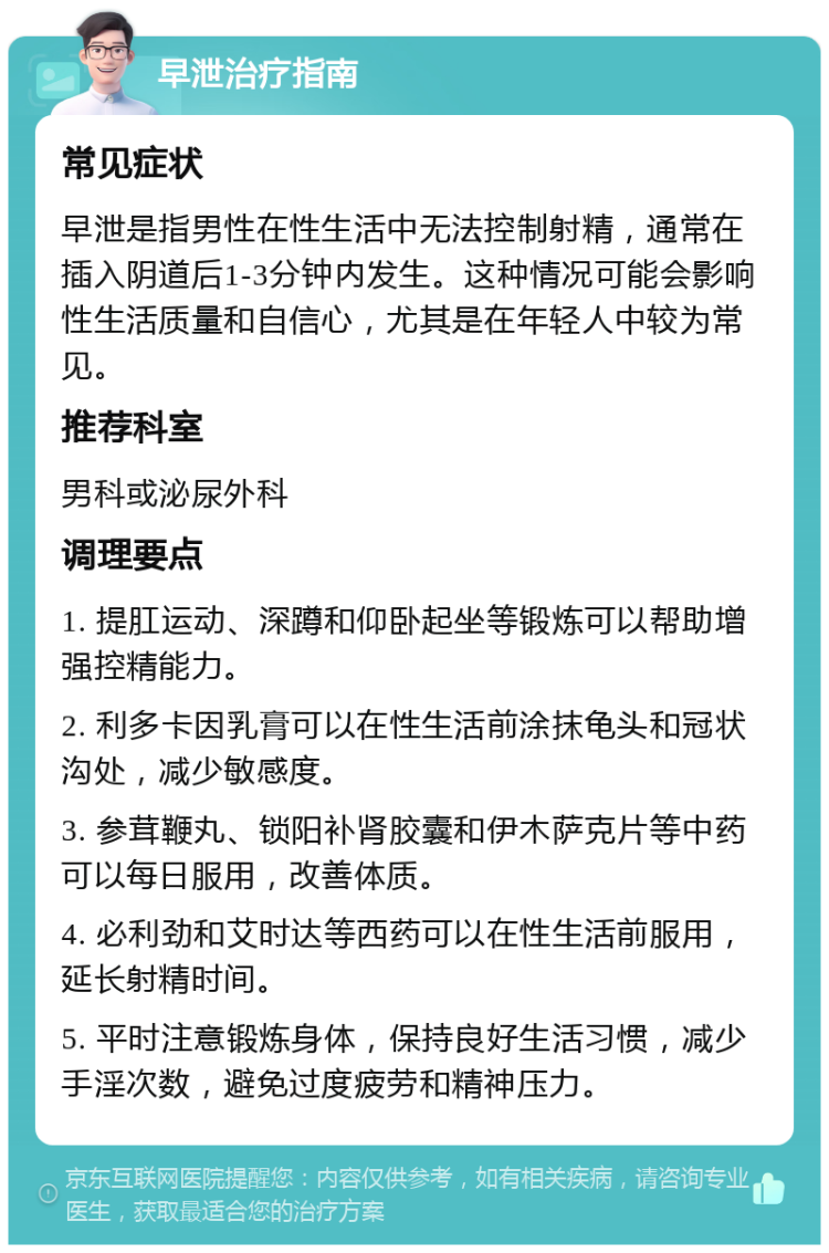 早泄治疗指南 常见症状 早泄是指男性在性生活中无法控制射精，通常在插入阴道后1-3分钟内发生。这种情况可能会影响性生活质量和自信心，尤其是在年轻人中较为常见。 推荐科室 男科或泌尿外科 调理要点 1. 提肛运动、深蹲和仰卧起坐等锻炼可以帮助增强控精能力。 2. 利多卡因乳膏可以在性生活前涂抹龟头和冠状沟处，减少敏感度。 3. 参茸鞭丸、锁阳补肾胶囊和伊木萨克片等中药可以每日服用，改善体质。 4. 必利劲和艾时达等西药可以在性生活前服用，延长射精时间。 5. 平时注意锻炼身体，保持良好生活习惯，减少手淫次数，避免过度疲劳和精神压力。