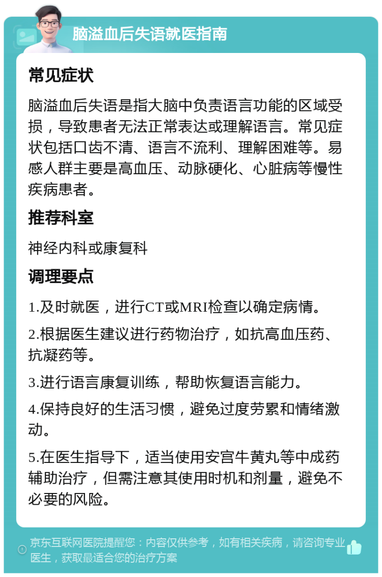 脑溢血后失语就医指南 常见症状 脑溢血后失语是指大脑中负责语言功能的区域受损，导致患者无法正常表达或理解语言。常见症状包括口齿不清、语言不流利、理解困难等。易感人群主要是高血压、动脉硬化、心脏病等慢性疾病患者。 推荐科室 神经内科或康复科 调理要点 1.及时就医，进行CT或MRI检查以确定病情。 2.根据医生建议进行药物治疗，如抗高血压药、抗凝药等。 3.进行语言康复训练，帮助恢复语言能力。 4.保持良好的生活习惯，避免过度劳累和情绪激动。 5.在医生指导下，适当使用安宫牛黄丸等中成药辅助治疗，但需注意其使用时机和剂量，避免不必要的风险。