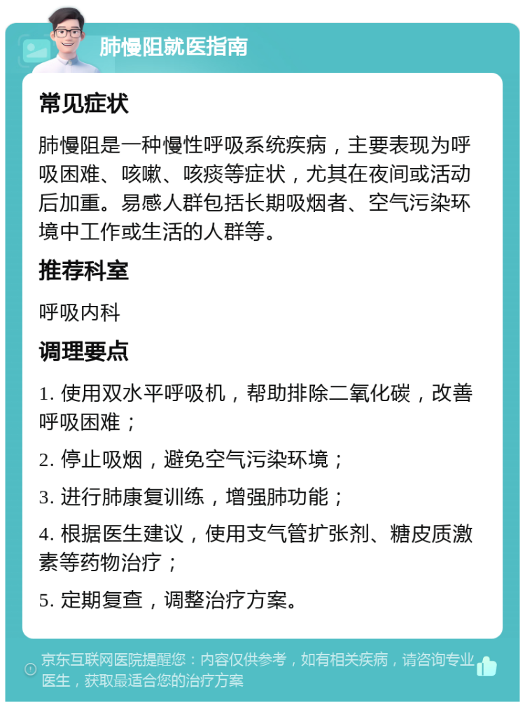 肺慢阻就医指南 常见症状 肺慢阻是一种慢性呼吸系统疾病，主要表现为呼吸困难、咳嗽、咳痰等症状，尤其在夜间或活动后加重。易感人群包括长期吸烟者、空气污染环境中工作或生活的人群等。 推荐科室 呼吸内科 调理要点 1. 使用双水平呼吸机，帮助排除二氧化碳，改善呼吸困难； 2. 停止吸烟，避免空气污染环境； 3. 进行肺康复训练，增强肺功能； 4. 根据医生建议，使用支气管扩张剂、糖皮质激素等药物治疗； 5. 定期复查，调整治疗方案。